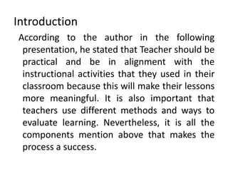 Introduction
According to the author in the following
presentation, he stated that Teacher should be
practical and be in alignment with the
instructional activities that they used in their
classroom because this will make their lessons
more meaningful. It is also important that
teachers use different methods and ways to
evaluate learning. Nevertheless, it is all the
components mention above that makes the
process a success.
 