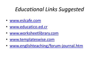 Educational Links Suggested
• www.eslcafe.com
• www.educatico.ed.cr
• www.worksheetlibrary.com
• www.templateswise.com
• www.englishteaching/forum-journal.htm
 