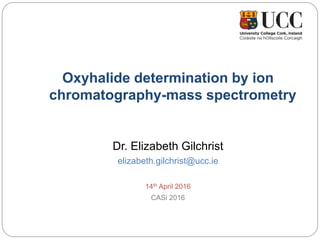 Oxyhalide determination by ion
chromatography-mass spectrometry
Dr. Elizabeth Gilchrist
elizabeth.gilchrist@ucc.ie
14th April 2016
CASi 2016
 