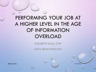 PERFORMING YOUR JOB AT
A HIGHER LEVEL IN THE AGE
OF INFORMATION
OVERLOAD
ELIZABETH GLAU, CMP
LABTA EDUCATION DAY
3/12/2014@ElizabethGlau
 