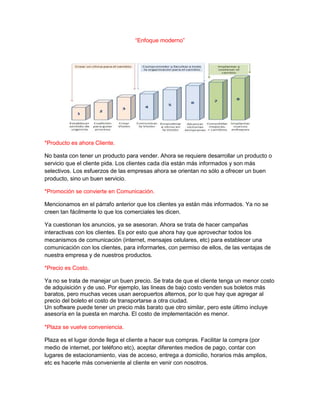 “Enfoque moderno”

*Producto es ahora Cliente.
No basta con tener un producto para vender. Ahora se requiere desarrollar un producto o
servicio que el cliente pida. Los clientes cada día están más informados y son más
selectivos. Los esfuerzos de las empresas ahora se orientan no sólo a ofrecer un buen
producto, sino un buen servicio.
*Promoción se convierte en Comunicación.
Mencionamos en el párrafo anterior que los clientes ya están más informados. Ya no se
creen tan fácilmente lo que los comerciales les dicen.
Ya cuestionan los anuncios, ya se asesoran. Ahora se trata de hacer campañas
interactivas con los clientes. Es por esto que ahora hay que aprovechar todos los
mecanismos de comunicación (internet, mensajes celulares, etc) para establecer una
comunicación con los clientes, para informarles, con permiso de ellos, de las ventajas de
nuestra empresa y de nuestros productos.
*Precio es Costo.
Ya no se trata de manejar un buen precio. Se trata de que el cliente tenga un menor costo
de adquisición y de uso. Por ejemplo, las lineas de bajo costo venden sus boletos más
baratos, pero muchas veces usan aeropuertos alternos, por lo que hay que agregar al
precio del boleto el costo de transportarse a otra ciudad.
Un software puede tener un precio más barato que otro similar, pero este último incluye
asesoría en la puesta en marcha. El costo de implementación es menor.
*Plaza se vuelve conveniencia.
Plaza es el lugar donde llega el cliente a hacer sus compras. Facilitar la compra (por
medio de internet, por teléfono etc), aceptar diferentes medios de pago, contar con
lugares de estacionamiento, vias de acceso, entrega a domicilio, horarios más amplios,
etc es hacerle más conveniente al cliente en venir con nosotros.

 