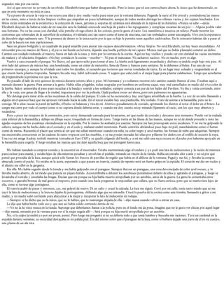 segundos más por esa razón.
Así sé que esta vez no se trata de un olvido. Elizabeth tiene que haber desaparecido. Pero lo único que sé con certeza hasta ahora, lo único que he demostrado, es
que en este momento no está en casa.
Ya a punto de cruzar la verja se me ocurre una idea y doy media vuelta para mirar por la ventana delantera. Pegando la nariz al frío cristal y poniéndome las manos
en las sienes, miro a través de los limpios visillos que empañan un poco la habitación, aunque de todos modos distingo los sillones vacíos y los cojines hinchados. Los
libros están ordenados en la estantería y la colección de vasos, jarrones y soperas de cerámica está alineada en la repisa de la chimenea. «Nunca se sabe —decía
Elizabeth después de haberse reído de mi reacción ante la fealdad venosa de una hoja de piedra o las repugnantes y complejas escamas de un pez—. Alguna podría valer
una fortuna». No ve las cosas con claridad, sólo percibe el vago efecto de los colores, pero le gusta el tacto. Los mamíferos e insectos en relieve. Puede recorrer los
contornos que sobresalen de la superficie de cerámica, el vidriado casi tan suave como el lomo de una rana, casi tan resbaladizo como una anguila. Vive con la esperanza
de descubrir algo realmente raro. Y la promesa de dinero es la única razón por la que su hijo le permite tener aquellos cachivaches. De lo contrario habrían ido a parar al
cubo de la basura sin más explicaciones.
Saco un grueso bolígrafo y un cuadrado de papel amarillo para anotar mis escasos descubrimientos: «Muy limpio. No está Elizabeth, no hay luces encendidas». Al
retroceder piso un macizo de flores y el pie se me hunde en la tierra, dejando una huella perfecta de mi zapato. Menos mal que no había planeado cometer un delito.
Camino con cuidado rodeando el macizo, hasta un lado de la casa, y miro por la ventana de la cocina. Aquí no hay visillos y puedo ver con claridad las vacías encimeras
de madera y el reluciente fregadero. «No hay comida en la cocina —escribo—. Ni pan ni manzanas. Ni cacharros sucios». No es mucho, pero es algo.
Vuelvo a casa cruzando el parque. No llueve, así que aprovecho para tomar el aire. La hierba está ligeramente escarchada y disfruto oyéndola crujir bajo mis pies. Al
otro lado del quiosco de música hay una hondonada, como un cráter de meteorito, llena de flores y bancos para sentarse. Se lo debemos a Helen. Fue uno de sus
primeros encargos, y aunque he olvidado casi todos los detalles, sí recuerdo que tuvieron que mover toneladas de tierra. Es un lugar muy soleado y resguardado en el
que crecen hasta plantas tropicales. Siempre ha sido muy hábil cultivando cosas. Y seguro que sabe cuál es el mejor lugar para plantar calabacines. Tengo que acordarme
de preguntárselo la próxima vez que la vea.
He pasado al lado de este quiosco de música durante setenta años y pico. Mi hermana y yo solíamos recorrer este camino cuando íbamos al cine. Tocaban aquí a
menudo durante la guerra. Para animar a la gente. Había sillas plegables, todas ocupadas por hombres en uniforme caqui, muy mal camuflados en medio del vivo color de
la hierba. Sukey aminoraba el paso para escuchar a la banda y sonreír a los soldados; siempre conocía a un par de los bailes del Pavilion. Yo iba y venía corriendo, entre
ella y la verja, con ganas de llegar a la ciudad, impaciente por ver la película. Ojalá pudiera correr así ahora, pero mis pulmones no aguantarían.
Me detengo para mirar atrás en los escalones de la salida del parque. El cielo se ha oscurecido y hay una figura arrodillada en la hierba. La voz de un niño llamando a
alguien en el quiosco hace que me apresure tiritando hacia la calle. En el tercer escalón hay una piedrecilla. Me resbalo. Trato de asirme a la barandilla, pero no lo
consigo. Mis uñas rascan la pared de ladrillo, el bolso se balancea y tira de mí. Aterrizo pesadamente de costado, apretando los dientes al notar el dolor en el brazo. La
sangre me corre por todo el cuerpo como si no supiera dónde debería estar, y cuando me doy cuenta estoy mirando fijamente al vacío, con los ojos muy abiertos y
secándose.
Poco a poco me recupero de la conmoción, pero estoy demasiado cansada para levantarme, así que ruedo de costado y descanso uno momento. Puedo ver la oxidada
cara inferior de la barandilla y debajo un dibujo sucio, troquelado en forma de zorro. Tengo tierra en las líneas de las manos, aunque no sé de dónde procede y noto las
agudas esquinas de los escalones clavándoseme en la espalda. Por lo menos he acabado por caerme. Siempre me han preocupado estos escalones. Y no me he golpeado la
cabeza, aunque me he hecho daño en el costado y en el codo y mañana tendré moretones. Puedo sentirlos abriéndose paso bajo mi piel, manchándome como si fueran
zumo de moras. Recuerdo el placer que sentía al ver que me salían moretones cuando era niña, su color negro y azul marino, las formas de nube que adquirían. Siempre
me encontraba contusiones en las caderas de tanto tropezar con los muebles, o se me ponían moradas las uñas por pillarme los dedos con el rodillo de escurrir la ropa.
Una vez mi amiga Audrey resbaló mientras tonteaba en East Cliff y se quedó colgando del borde, y a mí me salió una raya oscura en el pecho por haberme apoyado en
la barandilla para cogerla. Y luego estaban las marcas que me dejó aquella loca que me persiguió hasta casa.
Me habían mandado a comprar comida y la encontré en el mostrador. Estaba murmurando algo al tendero y yo pedí una lata de melocotones y la ración de manteca
para cocinar para mamá, y estaba lejos de ella mientras pesaban y envolvían el pedido, mirando un rincón de la tienda. Había un extraño olor a anís y no sé por qué
pensé que procedía de la loca, aunque quizá sólo fueran los frascos de pastillas de regaliz que había en el alféizar de la ventana. Pagué y me fui, y llevaba la compra
abrazada contra el pecho. Yo estaba en la acera, esperando a que pasara un tranvía, cuando de repente noté un fuerte golpe en la espalda. El corazón me dio un vuelco y
el aliento me silbó en la garganta.
Era ella. Me había seguido desde la tienda y me había golpeado con el paraguas. Siempre iba con un paraguas, una cosa desvencijada de color azul oscuro, y lo
llevaba medio abierto, de tal modo que parecía un pájaro herido. Acostumbraba a detener los autobuses poniéndose delante de ellos y agitando el paraguas, y luego se
levantaba el vestido y enseñaba las bragas. Decían que era porque su hija había muerto atropellada por un autobús, antes de la guerra. La gente lo comentaba entre
susurros, o gastaba bromas de mal gusto al respecto, pero cuando una hacía preguntas le respondían que callara, que no fuera curiosa, pero que se mantuviera lejos de
ella, como si tuviese algo contagioso.
El tranvía acabó de pasar y entonces, zas, me golpeó de nuevo. Di un salto y crucé la calzada. La loca me siguió. Corrí por mi calle, tenía tanto miedo que se me
cayó la lata de melocotones y la loca no dejaba de perseguirme, chillando algo que no entendía. Crucé la puerta de la cocina como una tromba, llamando a gritos a mi
madre, y mi madre salió corriendo para ahuyentar a la mujer y recuperar la lata de melocotón en rodajas.
—Siempre te he dicho que no la mires, que no le hables, que te mantengas alejada de ella —dijo mamá cuando volvió a entrar en casa.
Le dije que había hecho todo eso y que aun así había salido corriendo detrás de mí.
—Yo no la he visto nunca en la tienda. Supongo que deberíamos llamar a la policía, pero en el fondo me da pena. Imagino que no le gusta ver chicas por aquel lugar
—dijo mamá, mirando por la ventana para ver si la mujer seguía allí—. Será porque su hija murió atropellada por un autobús.
No, si la culpa la tendré yo por ser joven, pensé. Pero luego me pregunté si no se debería todo a que tenía hambre y buscaba mis raciones. Tuve un cardenal en la
espalda durante semanas; su oscuridad destacaba en mi pálida piel. Era del mismo color que el paraguas de la loca, como si hubiera dejado una parte de él en mi cuerpo,
una pluma de un ala rota.
 