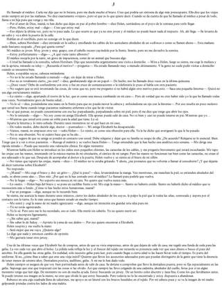 3
He llamado al médico. Carla me dijo que no lo hiciera, pero me duele mucho el brazo. Creo que podría ser síntoma de algo más preocupante. Ella dice que los viejos
están siempre así por las mañanas. No dice exactamente «viejos», pero sé que es lo que quiere decir. Cuando se da cuenta de que he llamado al médico a pesar de todo,
llama a mi hija para que venga y me riña.
—Por el amor de Dios, mamá, te han dicho que dejes en paz al pobre hombre —dice Helen, sentándose en el poyo de la ventana para verlo llegar.
—Pero, Helen, estoy mal —digo—. Creo que estoy mal.
—Eso dijiste la última vez, pero no te pasa nada. Lo que ocurre es que ya no eres joven y el médico no puede hacer nada al respecto. Ah, ahí llega. —Se levanta de
un salto y va a abrir la puerta de la calle.
Hablan en el vestíbulo, pero no consigo oír lo que dicen.
—Bien, señora Horsham —dice entrando en la salita y enrollando los cables de los auriculares alrededor de un walkman o como se llamen ahora—. Esta mañana
ando bastante ocupado. ¿Para qué quería verme?
Mi médico es joven. Muy joven y muy guapo, con el cabello oscuro cayéndole por la frente. Sonrío, pero no me devuelve la sonrisa.
—Estoy perfectamente —digo—. ¿A qué viene tanto alboroto?
El médico resopla por la nariz, un gesto de impaciencia, como de un animal que buscara algo.
—Usted ha llamado a la consulta, señora Horsham. Dijo que necesitaba urgentemente una visita a domicilio. —Mira a Helen, luego se sienta, me coge la muñeca y
me la aprieta, mirando su reloj—. ¿Recuerda el motivo? —pregunta—. Ha estado llamando muy a menudo últimamente. Y la gente no suele pedir visitas a domicilio
cuando se encuentra bien.
Helen, a espaldas suyas, cabecea mirándome.
—Yo no le he estado llamando a menudo —digo, sin dejar de mirar a Helen.
—Eso no es totalmente cierto, ¿no cree? —dice, garabateando algo en un papel—. De hecho, nos ha llamado doce veces en la última quincena.
—¿Doce veces? Debe de confundirme con otra: o fue un cruce de comunicaciones o la telefonista lo puso al habla con otra paciente.
—No sugiero que se esté inventando las cosas, de veras que no, pero me pregunto si no habrá algún otro motivo para esto. —Saca una pequeña linterna—. Quizá no
sea algo estrictamente médico.
—Lo siento —digo, apartando el rostro de la luz, que es como una mosca zumbando en mi cara—. Pero de verdad que no creo haber sido yo la que ha llamado todas
esas veces. Normalmente gozo de buena salud…
—Ya lo sé —dice, poniéndome una mano en la frente para que no pueda mover la cabeza y enfocándome un ojo con la linterna—. Por eso resulta un poco molesto
que usted nos llame cuando tengo pacientes realmente enfermos a los que he de visitar.
No sé qué pensar, no puedo concentrarme con esa luz parpadeando, parpadeando sobre mi piel, pero él me dice que tengo que abrir los ojos.
—No lo entiendo —digo—. No soy como mi amiga Elizabeth. Ella apenas puede salir de casa. No ve bien y casi no puede tenerse en pie. Mientras que yo…
—Mientras que usted está como un roble para la edad que tiene. Lo sé.
Aparta la linterna y lo miro ceñuda. Durante unos momentos no sé qué hace en mi casa.
—De todos modos, debo decirle algo, doctor —puntualizo—. Mi amiga Elizabeth ha desaparecido.
—Vamos, mamá, no empieces otra vez —salta Helen—. Lo siento, es como una obsesión para ella. Ya le he dicho que averiguaré lo que le ha pasado.
—No es una obsesión. No sé cuánto hace que se ha ido…
—Estoy seguro de que su amiga se pondrá en contacto con usted. Debe relajarse y dejar que su familia se ocupe de ella. ¿De acuerdo? Relajarse es lo esencial. Bien.
Tengo que ir a ver a otros pacientes. —Recoge el maletín y se vuelve hacia Helen—. Tengo entendido que le han hecho una analítica esta semana. —Me dirige una
rápida mirada—. Puede que necesite una valoración clínica. En algún momento.
Mientras habla con Helen se introduce en los oídos esos pequeños chismes, las caracolas de los cables, y me pregunto brevemente qué estará escuchando. Me tapo
las orejas con las manos, intentando oír la música marina de mi circulación, el cántico de mi sangre. Pero las manos no funcionan tan bien como las caracolas, no crean el
eco adecuado o lo que sea. Después de acompañar al doctor a la puerta, Helen vuelve y se sienta en el brazo de mi sillón.
—No tienes que taparte las orejas, mamá —dice—. El médico no te estaba gritando. Y ahora, ¿me prometes que no volverás a llamar al consultorio? ¿Y que dejarás
de decir tonterías sobre Elizabeth?
No respondo.
—¿Mamá? —Me coge el brazo y doy un grito—. ¿Qué te pasa? —dice, levantándome la manga. Veo moretones, me manchan la piel, se extienden alrededor del
codo, se abren como alas—. Dios mío. ¿Por qué no le has contado esto al médico? Lo llamaré para pedirle que vuelva.
—No lo hagas —digo—. No soporto esa mosca en mi cara. No quiero que vuelva nunca más.
—Lo siento. —Helen baja del brazo y se pone en cuclillas frente a mí. Me coge la mano—. Siento no haberte creído. Siento no haberle dicho al médico que te
reconociera más a fondo. ¿Cómo te has hecho estos hematomas, mamá?
—Fue un paraguas —digo, aunque no lo recuerdo bien.
Se sienta, me acaricia la mano durante unos minutos, cierro los dedos alrededor de los suyos, le palpo la piel que le rodea las uñas, sonrosada y áspera por el
contacto con la tierra. Es lo más cerca que hemos estado en mucho tiempo.
—Me senté y cogí la mano de mi madre agonizante —digo, aunque mi intención era guardar esta idea para mí.
—Tú no estás agonizando.
—Ya lo sé. Pero esto me lo ha recordado, eso es todo. Ella murió sin saberlo. Yo no quiero morir así.
Helen se incorpora ligeramente.
—¿Sin saber qué, mamá?
—Sin saber lo de Sukey. —Aprieto la yema de sus dedos—. Por eso quiero encontrar a Elizabeth.
Helen suspira y me suelta la mano.
—Será mejor que me vaya. ¿Quieres algo?
Le digo que nada y entonces cambio de opinión.
—Me gustaría tener otro jersey.
Una de las últimas veces que Elizabeth fue de compras, antes de que su vista empeorase, antes de que dejara de salir de casa, me regaló una funda de seda para las
gafas. La veo cada vez que abro el bolso. La pálida seda refleja la luz y el frescor del tejido me recuerda su presencia cada vez que saco dinero o busco el pase del
autobús. En ella guardo las otras gafas. En realidad, sólo necesito gafas para leer, pero cuando llegas a cierta edad te las hacen llevar todo el tiempo. Es parte del
uniforme. Si no, ¿cómo iban a saber que eres una vieja inútil? Quieren que lleves los accesorios adecuados para que puedan distinguirte de la gente que tiene la decencia
de tener menos de setenta años. Dentadura postiza, audífono, gafas. A mí me lo han dado todo.
Helen siempre se asegura de que voy bien pertrechada antes de salir de casa. Se detiene a comprobar que llevo la dentadura puesta, pero se fija especialmente en las
gafas. Supongo que cree que tropezaré con las cosas si las olvido. Así que siempre las llevo colgando de una cadenita, alrededor del cuello, listas por si en algún
momento tengo que leer algo. De momento no son de mucha ayuda. Estoy buscando un jersey. De un bonito color discreto y lana fina. Como los que llevábamos antes.
Si puedo retener esa imagen en la mente, no creo que olvide lo que estoy buscando. Pero todavía no lo he encontrado y estoy dispuesta a abandonar.
Rebusco en una caja cuadrada llena de calcetines, me apoyo en un lateral con los brazos hundidos en el tejido. Por mi cabeza pasa y se va la imagen de mi madre
golpeando prendas contra los lados de una maleta.
 