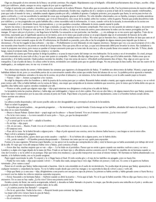 Oigo un chasquido al otro extremo de la línea y un pitido continuo. Ha colgado. Rápidamente cojo el bolígrafo. «Elizabeth perfectamente dice el hijo», escribo. «Dijo
joder por teléfono», añado, aunque no estoy segura de por qué es significativo.
Cuelgo el auricular con cuidado y descubro que estoy pensando en la señora Winners. Hacía años que no pensaba en ella. Fue la primera persona de nuestra calle que
tuvo teléfono. Era sólido y hermoso, con una base de madera pulimentada. Estaba muy orgullosa de él y siempre se ponía al lado de la ventana cuando «telefoneaba»,
para que todo el mundo la viera, y saludaba cuando alguien pasaba por allí y señalaba el aparato. Cualquier pretexto, por pequeño que fuera, le servía para invitar a la
gente a utilizarlo, y a mí me asombraba la cantidad de cosas que averiguaba gracias al teléfono. No sólo detalles relacionados con su familia, (siempre contaba anécdotas
sobre su primo de Torquay, o sobre su hermana, que vivía en Doncaster), sino cosas de la ciudad, sobre los vecinos, sobre la guerra. Parecía que podía descubrirse todo
por teléfono y yo me preguntaba con quién hablaba ella y cómo recordaba toda la información. A veces, cuando volvía de la escuela, la encontraba en la cocina con
mamá, tomando el té y cambiando frases esperanzadoras, y yo me quedaba a escuchar, rellenando la tetera cuando mamá lo pedía.
Aparto las notas y me preparo un té. No lo hago a menudo, ya que hacer un té es bastante complicado. Pero esta vez me acuerdo de calentar el agua y de poner tres
cucharadas justas de té. Porque es sólo para mí. Llevo la tetera a la salita y la dejo en la mesa de centro; para calentarme la rodeo con las manos protegidas por las
mangas. El vapor sale por el pitorro y me llega hasta la barbilla. La sensación es tan particular, tan familiar…, y sin embargo no se me ocurre qué significa. Trato de no
moverme, esperando que el significado aparezca en mi mente, pero en lo único que puedo pensar es en papá dejando algo en el contenedor de basuras de la calle.
He traído a la salita el cubreteteras que me dio Elizabeth, aunque en realidad nunca lo utilizo. Me temo que es bastante feo y desprende bolitas de lana que caen en el
té. Sensación de estar tomando sopas de tela. El cubreteteras de Elizabeth es parecido, pero ella se las ha arreglado de alguna manera para impedir que la lana se
desmenuce. «Ya me he tragado la lana sobrante —me dijo—. Probablemente se esté dilatando en mis órganos internos». Siempre que voy a su casa le preparo el té y ella
me recuerda cómo hacerlo si me pierdo en mitad de la preparación. Dice que para ella es un lujo, ya que está demasiado débil para levantar la tetera. Sus cuidadoras a
veces le preparan una tetera, pero nunca se quedan el tiempo necesario para que se tome más de una taza, y ella no puede llenar otra cuando se han ido. Y Peter, desde
luego, nunca le prepara nada. Entra, deja la compra y se marcha.
Elizabeth me cuenta que Peter apenas le dirige la palabra y se pasa la mayor parte del tiempo en otra habitación. En la cocina o en el invernadero. Es cruel, porque
ella está encerrada en la casa todo el día y lo que más quiere es compañía. Y además ella dijo algo hace poco. Algo sobre que él le había mentido. Había cosas que no
encontraba y él le había mentido. Ojalá pudiera recordar los detalles. Cojo mis notas de nuevo: «Elizabeth perfectamente dice el hijo». Hay algo en esto que no me
tranquiliza. Cojo el paño de lana y lo coloco sobre la tetera, estirándolo con cuidado para que no queden arrugas. No me preocupa la lana suelta. Son casi las cuatro de la
madrugada y, en cualquier caso, no me voy a tomar el té.
Nos abstuvimos mucho de comer y beber durante las semanas que siguieron a la desaparición de Sukey. Y también nos abstuvimos de hablar. Mamá y papá apenas
hablaban delante de mí, pero yo escuchaba partes de su conversación cuando ellos creían que estaba fuera del alcance de su voz. La palabra policía aparecía a menudo.
Un domingo estábamos sentados a la mesa de la cocina, sin probar el almuerzo y sin mirarnos, la luz desvaneciéndose ya en la calle cuando papá se levantó.
—Vamos —dijo—. Iremos a preguntar a los vecinos.
Se colgó la chaqueta sobre los hombros y abrió la puerta de la cocina para que yo saliera. Recuerdo haber mirado a mamá, que seguía sentada a la mesa y no se volvió
para vernos salir. Ella ya había hablado con la vecina de Sukey, una mujer que compraba en la misma verdulería que nosotros, pero lo único que le había dicho era que en
aquellos días había unos sujetos extraños rondando por allí.
—Nunca se sabe, puede que alguien sepa algo —dijo papá mientras nos dirigíamos a toda prisa a la calle de Sukey.
La lavandería tenía las puertas abiertas y había algo casi embriagador y lujoso en el olor a jabón. Pero era un olor falso y de alguna manera hizo que Sukey pareciera
estar más lejos. Comenzamos por la casa más cercana al patio de Frank. Papá llamó a la puerta, que se abrió rápidamente, como si el hombre hubiera estado detrás.
Vimos asomar una cabeza.
—¿Sí?
La cabeza estaba despeinada y del oscuro pasillo salía un olor desagradable que corrompía el aroma de la lavandería.
Papá se aclaró la garganta.
—Esperaba que usted pudiera… me gustaría preguntar… —Se interrumpió y respiró hondo. Crecía musgo en los ladrillos, alrededor del marco de la puerta, y hundí
las uñas en su suave humedad.
—Busco a Susan Palmer. Quiero decir —papá negó con la cabeza— a Susan Gerrard. Vive en el número veintitrés. ¿La ha visto usted?
—No la he visto nunca. —La testa sacudió el sucio pelo—. Vaya, ¿es que ha desaparecido?
Papá asintió con la cabeza.
—¿Y a usted qué le va en ello? —añadió el hombre.
—Es mi hija —dijo papá.
—Ah, en ese caso… Bueno, Frank vive en el veintitrés y ella está bien si está con él, vamos, eso creo.
—Él tampoco está.
—Pues ahí lo tiene. Se la habrá llevado a alguna parte. —Bajo el pelo apareció una sonrisa, entre los dientes había huecos y una lengua se movía entre ellos.
Papá volvió a aclararse la garganta.
—Ella nos lo habría dicho, quiero decir que están casados —explicó—. Si se hubiera ido a alguna parte, nos lo habría dicho.
—Ah, ¿están casados? —El hombre parecía decepcionado—. Entonces me temo que no soy quién para especular.
Fuimos a la casa siguiente. Mientras papá llamaba, yo me apoyé en la cuerda que reemplazaba la valla y miré la basura que se había acumulado por debajo del nivel
de la calle. El viejo que vivía allí tampoco había visto a Sukey, pero conocía a Frank.
—Estos días hay muchas mujeres que se van —dijo—. Lo he leído en el periódico. Parece que no están a gusto cuando sus maridos vuelven a casa y se van a
Londres o a algún otro lugar dejado de la mano de Dios. Frank es un buen tipo y ella debería sentirse contenta con él. Trasladó los muebles de mi hermana cuando se
vino de Coventry y no le cobró ni un penique. Dijo que tenía otra mudanza y que podía transportar sus cosas al mismo tiempo. Mi hermana no habría abandonado a su
marido, si lo hubiera tenido, eso se lo puedo asegurar.
Papá siguió recorriendo la calle. Yo esperé y lo vi llegar hasta el final. El cielo estaba gris y el rojo de los ladrillos era apagado, pero no hacía frío.
—Nadie ha visto nada —dijo papá cuando volvió—. O nadie dice nada, aunque haya visto algo. Hablan sin pensar y todo eso. Es como si la guerra no hubiera
terminado. ¿Nos vamos a casa?
Pensé en el vestido que Sukey había empezado a hacerme. Aún lo veía extendido en el suelo de mi dormitorio. No podía dejar de pensar que Sukey aparecería en
cualquier momento y empuñaría las tijeras. Yo no lo había tocado desde que cortó las mangas y no soportaba la idea de volver a casa y verlo allí.
—Deja que llame yo a una casa —dije, dirigiéndome a una puerta con una gruesa capa de pintura. La pintura se había corrido y había goteado como si fuera lluvia y
yo recorrí con los dedos los relieves mientras esperaba respuesta.
—Estoy buscando a mi hermana Sukey —barboté cuando se abrió la puerta—. Vivía aquí al lado. No sé lo que le habrá ocurrido. Ella no dijo que fuera a irse y no la
encuentro. En su casa no hay nadie. ¿La ha visto? Lleva una peineta como ésta.
Estaba a punto de llorar, me sentía avergonzada, infantil, y deseaba no haber llamado a la puerta. La mujer, que llevaba puesta una redecilla en el pelo y estaba casi
pisando el umbral, miró rápidamente a ambos lados de la calle.
—¿A cuántas puertas has llamado? —preguntó.
—No lo sé, quizá diez. Nadie la ha visto. —Respiré hondo para contener las lágrimas.
La mujer echó otro vistazo hacia la casa de Sukey.
—¿En qué número vivía tu hermana?
—En el veintitrés.
 
