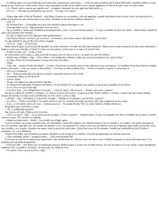 —La última mujer con la que hablé dijo que Frank hacía «operaciones comerciales». —Traté de imitar el énfasis que la mujer había dado a aquellas palabras y papá
arrugó la cara. Pensé que se iba a echar a llorar y me sorprendió el poder de las palabras, pero cuando llegábamos al final de la calle vi que se estaba riendo.
—Ay, Maud, ¿qué se supone que significa eso? —preguntó, enarcando las cejas igual que había hecho yo.
—No lo sé —respondí, permitiéndome una sonrisa—. Creí que tú lo sabrías.
—Dijiste algo sobre el hijo de Elizabeth —dice Helen. Estamos en su comedor y ella está agachada, sacando individuales para la mesa. Katy está apoyada en la
jamba de la puerta con una sonrisa tonta en los labios. Pulsando en uno de esos teléfonos diminutos.
—¿Ah, sí?
—Sí. Se llama Peter. —El aparador en el que tiene metida la cabeza amortigua su voz.
—Creo que hablé con él —digo, buscando entre mis notas.
—Sí, yo también y resulta que Elizabeth no ha desaparecido, ¿vale? —Leo por encima el papel—. Es que no parabas de decir eso, mamá —añade Helen, sacando la
cabeza del aparador para mirarme.
—Lo que yo digo es que él me dijo que estaba perfectamente.
—Son buenas noticias, entonces, ¿no te parece? —Se levanta y pone unos cuantos individuales sobre la mesa.
Yo sigo mirando lo que escribí con la frente arrugada.
—No lo sé —digo—. Él me lo juró.
Helen cierra de golpe la portezuela del aparador, los platos tintinean y el ruido me irrita unos momentos. Helen pone la mano encima de un plato para silenciarlos y
luego se vuelve para extender el mantel. Lo hace con poca gracia y parece que no es capaz de ponerlo bien.
—Podrías ayudar, ¿no? —le dice a Katy.
Mi nieta asiente con la cabeza y aleja un pie de la puerta, pero no mueve el otro y no aparta los ojos del teléfono.
—Estaba muy enfadado —digo—. Mira, Helen, si una amiga mía te llamara y dijera que está preocupada por mí, ¿qué le dirías?
—Le diría: «Hace bien en preocuparse, porque está como una cabra».
—Helen.
—Vale, vale. —Suelta el borde del mantel—. Le diría: «Gracias por su interés, pero no hay nada por lo que preocuparse. Los hombres de las batas blancas vendrán
pronto a buscarla». —Doy un suspiro y ella rectifica—: Está bien, no diría la última frase. —Vuelve a levantar el mantel. Lo atrae hacia sí.
—Pero no te enfadarías.
—No. —Rodea la mesa para tirar del otro extremo, suspirando mientras mira a Katy.
—Entiéndelo, Helen, no me fío de él.
—Vamos, mamá.
—Es que sólo alguien con una conciencia culpable…
—Lo llamaste de madrugada. Estaba de mal humor y no me extraña. Eso no significa que mintiera ni que la haya mandado al otro barrio.
—Lo sé. Pero creo que oculta algo.
—Está bien, Katy, vete a holgazanear a otra parte. —Abre un cajón y rebusca en él—. Mamá, coloca esto, ¿quieres?
Me da un puñado de cuchillos y tenedores. Los dejo en el centro de la mesa y la sigo a la cocina. Huele a romero y a menta, y espero que haya hecho cordero,
aunque conociendo a mi hija es más probable que sea tufo o tofu o como se diga.
—¡Mamá! —dice, volviéndose y tropezando conmigo—. Quédate en el comedor y pon la mesa, ¿quieres?
—Lo siento. —Vuelvo al comedor y me quedo quieta un rato. No recuerdo qué tengo que hacer, pero oigo a alguien en el otro cuarto.
—Katy, se lo he dicho cientos de veces —exclama una voz—. No puedo llevarla. Peter no cedió. Ojalá se olvidara ella de eso.
Responden unos murmullos y luego:
—Ah, sí, jodidamente gracioso.
Sigo la pista del ruido. Helen está en la cocina.
—¿Otra vez aquí? —dice—. Te he dicho que me ayudaras. ¿Tienes un papel? —Alarga la mano y le doy un cuadrado azul. Saca un bolígrafo de un cajón y escribe:
«Poner la mesa». Me devuelve el cuadrado.
—Dame las demás notas —añade—. Las pondré en un lugar seguro.
Ya en el comedor, me pongo a ordenar cosas, los individuales a intervalos regulares, las cucharas encima. Cojo un cuchillo y un tenedor y me quedo pensando un
rato. No recuerdo a qué lado van. ¿El tenedor a la derecha? ¿O es a la izquierda? Los coloco como creo que deben ir, pero en el siguiente lugar cambio de opinión. Cojo
otro cuchillo y otro tenedor. Mirando mis manos, imito la acción de cortar carne. ¿Están bien como los he colocado o tendría que cambiarlos de sitio? Pruebo a
cambiarlos. No veo la diferencia.
Cuando entra Helen sigo mirándome las manos, fijándome en las arrugas de los nudillos, en la piel apergaminada, las manchas marrones.
—¿Has terminado, mamá? —pregunta Helen—. ¿Qué estás haciendo ahí?
No levanto la vista. Es un asunto poco importante, saber dónde poner los cubiertos, pero me siento como si hubiera fracasado en una prueba importante. Una
pequeña parte de mí ha desaparecido.
—Está muy bien —dice Helen con voz demasiado animosa. Rodea la mesa y la miro con el rabillo del ojo. Veo que me observa. La veo vacilar y luego rápidamente
cambia de sitio el cuchillo y el tenedor. No dice nada. No señala mi error.
—No quiero volver a poner la mesa —digo.
 