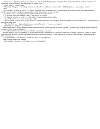 —Bueno, no sé —digo. Me pregunto si me traerá una taza de té enseguida. Pero puede que no tengamos leche, porque he molestado al lechero. Oh, todo es tan
confuso. Por la ventana entra una brisa que me da en los riñones. Tirito.
—¿No lo hueles? —pregunta Helen.
—Me pareció oler algo, sí —respondo, poniéndome un paño sobre las rodillas, para entrar en calor—. Salchicha, judías y… ¿qué has dicho que era?
—Gas.
—Ah. Entonces, ¿ha habido un escape? —La tela que tengo en el regazo no queda uniforme y trato de alisarla, de envolverme en ella, pero sigue moviéndose.
Cuando levanto los ojos veo que Helen sigue agitando la cortina. El movimiento me hace parpadear.
—No, mamá —dice—. Tú has dejado la llave abierta. Por eso no tienes que cocinar.
—Yo no cocino, Helen, por lo general —digo—. Hay un aviso en la cocina…
—Ya sé que hay un aviso. Lo escribí yo. —Deja caer la cortina y hunde los dedos en el pelo.
—Pero puedo hacerme un huevo pasado por agua —digo.
—¡No! No puedes. Mamá, es lo que te estoy diciendo. —Cierra las manos y se tira de los pelos. No puedo imaginar por qué está tan irritada—. ¿Lo entiendes? No
debes cocinar nada. Nada.
—Muy bien. No lo haré —digo, mirándola mientras sale de la habitación—. Tomaré queso o algo así.
—¿Lo prometes? —pregunta—. ¿Lo apuntarás?
Afirmo con la cabeza y saco un bolígrafo del bolso. Hay un montón de papeles de colores en la mesa, a mi lado, y escribo una nota debajo de una lista que dice al
principio: «Polvera, verdura, calabacines».
—Y escríbelo también en el aviso —recomienda Helen—. Iré contigo y te ayudaré.
Alarga la mano y la cojo para levantarme. No sé cómo, me he metido la cortina entre los pantalones y Helen tiene que soltarla. Camina muy cerca de mí cuando
vamos a la cocina, sus dedos encima de los míos después de ponérmelos en la barandilla. Cuando llegamos, me doy cuenta de que he dejado el bolígrafo en la salita.
Helen corre a buscarlo.
—Ni siquiera huevos —dice al volver—. Escribe en el aviso: «Ni siquiera huevos».
Hago lo que me dice y dejo el bolígrafo.
—¿Qué significa? —pregunto—. ¿«Ni siquiera huevos»? ¿Qué significa?
 