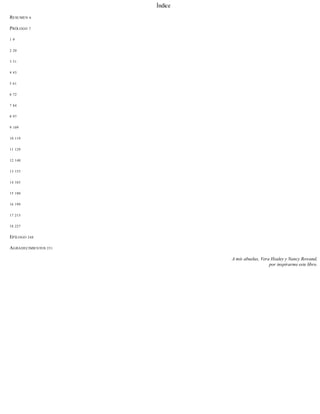 Índice
RESUMEN 6
PRÓLOGO 7
1 9
2 20
3 31
4 43
5 61
6 72
7 84
8 97
9 109
10 119
11 129
12 140
13 153
14 165
15 180
16 199
17 215
18 227
EPÍLOGO 248
AGRADECIMIENTOS 251
A mis abuelas, Vera Healey y Nancy Rowand,
por inspirarme este libro.
 
