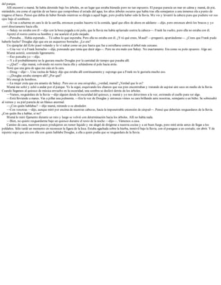 del parque.
Allí encontré a mamá. Se había detenido bajo los árboles, en un lugar que estaba húmedo pero no tan expuesto. El parque parecía un mar en calma y mamá, de pie,
mirándolo, era como el capitán de un barco que comprobase el estado del agua, los altos árboles oscuros que había tras ella semejantes a una inmensa ola a punto de
tragarse el barco. Pensé que debía de haber llorado mientras se dirigía a aquel lugar, pero podría haber sido la lluvia. Me vio y levantó la cabeza para que pudiera ver sus
ojos bajo el sombrero.
—Si vas a echarme en cara lo de la cartilla, entonces puedes hacerte tú la comida, igual que ellos de ahora en adelante —dijo, pero entonces abrió los brazos y yo
corrí directamente hacia ella.
—Sukey no estaba con él —dijo con la boca pegada a mi pelo, que la lluvia me había aplastado contra la cabeza—. Frank ha vuelto, pero ella no estaba con él.
Apreté el rostro contra su hombro y me acarició el pelo mojado.
—Pensaba… Había esperado… Tú sabes lo que esperaba. Pero ella no estaba con él. ¿Y tú qué crees, Maud? —preguntó, apartándome—. ¿Crees que Frank pudo
haberlo hecho? Douglas dijo que era un asqueroso borracho. ¿Lo era?
Un ejemplar del Echo pasó volando y lo vi saltar como un pez hasta que fue a estrellarse contra el árbol más cercano.
—Una vez vi a Frank borracho —dije, pensando que tenía que decir algo—. Pero no era malo con Sukey. No exactamente. Era como su polo opuesto. Algo así.
Mamá asintió, sonriendo ligeramente.
—Eso pensaba yo —dijo.
—Y a él probablemente no le gustara mucho Douglas por la cantidad de tiempo que pasaba allí.
—¿Qué? —dijo mamá, volviendo mi rostro hacia ella y echándome el pelo hacia atrás.
Noté que una gota de agua me caía en la cara.
—Doug —dije—. Una vecina de Sukey dijo que estaba allí continuamente y supongo que a Frank no le gustaría mucho eso.
—¿Douglas estaba siempre allí? ¿Por qué?
Me encogí de hombros.
—La mujer creía que era amante de Sukey. Pero eso es una estupidez, ¿verdad, mamá? ¿Verdad que lo es?
Mamá me soltó y echó a andar por el parque. Yo la seguí, esquivando los charcos que sus pies encontraban y tratando de aspirar aire seco en medio de la lluvia.
Cuando llegamos al quiosco de música envuelto en la oscuridad, una sombra se deslizó detrás de los árboles.
—Vamos, resguárdate de la lluvia —dijo alguien desde la oscuridad del quiosco, y mamá y yo nos detuvimos a la vez, estirando el cuello para ver algo.
—Está lloviendo a mares. Vas a pillar una pulmonía. —Era la voz de Douglas y entonces vimos su cara brillando ante nosotras, semejante a un búho. Se sobresaltó
al vernos y su piel parecía de un blanco anormal.
—¿Con quién hablabas? —dijo mamá, mirando a su alrededor.
—Con vosotras —dijo, aunque miró por encima de nuestras cabezas, hacia la impenetrable extensión de césped—. Pensé que deberíais resguardaros de la lluvia.
¿Con quién iba a hablar, si no?
Mamá lo miró fijamente durante un rato y luego se volvió con determinación hacia los árboles. Allí no había nada.
—Bien, no quiero resguardarme bajo un quiosco durante el resto de la noche —dijo—. Vámonos a casa.
Camino de casa, nuestros pasos produjeron un rumor líquido y me alegré de dirigirme a nuestra cocina y a un buen fuego, pero miré atrás antes de llegar a los
peldaños. Sólo tardé un momento en reconocer la figura de la loca. Estaba agachada sobre la hierba, inmóvil bajo la lluvia, con el paraguas a un costado, sin abrir. Y de
repente supe que era con ella con quien hablaba Douglas, a ella a quien pedía que se resguardara de la lluvia.
 