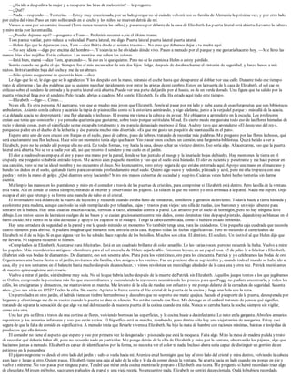 —¿Ha ido a despedir a la mujer y a recuperar las latas de melocotón? —le pregunto.
—¿Qué?
—Nada —respondo—. Tonterías. —Estoy muy emocionada, por un lado porque no sé cuándo volverá con su familia de Alemania la próxima vez, y por otro lado
por culpa del vino. Paso un rato sollozando en el coche y los niños se mueven detrás de mí.
Vamos a casa por un camino inusual (Tom nunca recuerda las calles) y pasamos por delante de la casa de Elizabeth. La puerta lateral está abierta. Levanto la cabeza
y miro atrás por la ventanilla.
—¿Puedes dejarme aquí? —pregunto a Tom—. Preferiría recorrer a pie el último tramo.
Tom parece vacilar, pero reduce la velocidad. Puerta lateral, me digo. Puerta lateral puerta lateral puerta lateral.
—Helen dijo que la dejaras en casa, Tom —dice Britta desde el asiento trasero—. No creo que debamos dejar a tu madre aquí.
—No soy idiota —digo por encima del hombro—. Y todavía no he olvidado dónde vivo. Paseo a menudo por el parque y me gustaría hacerlo hoy. —Me llevo las
manos frías a las mejillas. Están calientes. Las mentiras me suben los colores.
—Está bien, mamá —dice Tom, aparcando—. Si eso es lo que quieres. Pero no se lo cuentes a Helen o estoy perdido.
Sonrío cuando me guiña el ojo. Siempre fue el más encantador de mis dos hijos. Salgo, después de desabrocharme el cinturón de seguridad, y lanzo besos a mis
nietos. Britta también baja del coche y me da un abrazo.
—Sólo quiero asegurarme de que estás bien —dice.
Le digo que lo sé, le digo que se lo agradezco. Y los despido con la mano, mirando el coche hasta que desaparece al doblar por una calle. Durante todo ese tiempo
trato de aferrarme a las dos palabras que se quieren marchar rápidamente por entre las grietas de mi cerebro. Estoy en la puerta de la casa de Elizabeth, el sol cae en
oblicuo sobre el sendero de entrada y la puerta lateral está abierta. Puedo ver una parte del jardín por el hueco, es de un verde dorado. Una figura que ha salido por la
puerta principal llega por el sendero. Pelo rizado, abrigo a cuadros. Me sonríe. Elizabeth. Es ella. Ha estado aquí todo este tiempo.
—Elizabeth —digo—. Cómo…
No es ella. Es otra persona. Al acercarse, veo que es mucho más joven que Elizabeth. Sonríe al pasar por mi lado y sube a una de esas furgonetas que son bibliotecas
ambulantes. Asiento con la cabeza y acaricio la tapia de piedrecillas como si la estuviera admirando, y sigo adelante, junto a la verja del parque y más allá de la acacia.
«La delgada acacia no desprenderá / una flor alargada y lechosa». El poema me viene a la cabeza sin avisar. Me obligaron a aprenderlo en la escuela. Los profesores
creían que tenía que conocerlo y yo pensaba que tenía que gustarme, sobre todo porque se titulaba Maud. En cierto modo me gustaba todo eso de las flores húmedas de
rocío y demás cosas, pero el significado se me escapaba totalmente y me parecía demasiado morboso al final. Audrey tuvo que aprenderse «El desayuno del rey»,
porque su padre era el dueño de la lechería, y ése parecía mucho más divertido: «Es que me gusta un poquitín de mantequilla en el pan».
Espero ante uno de esos cruces con franjas en el suelo, paso de cabras, paso de liebres, tratando de recordar más palabras. Me pregunto por las flores lechosas, qué
será exactamente una flor lechosa. Hace sólo un momento tenía algo que hacer. Veo pasar unos coches, un camión, una furgoneta-biblioteca. Quizá he ido a ver a
Elizabeth, pero no he estado allí porque ella no está. De todas formas, voy hacia la casa, deseo echar un vistazo dentro. Eso sería algo. Al acercarme, veo que la puerta
lateral está abierta. No se ve a nadie por allí, así que recorro el sendero y me cuelo en el jardín.
El olor a madreselvas empapa el aire y paso una mano por la pared, donde se han juntado el musgo y la linaria de hojas de hiedra. Hay montones de tierra en el
césped y me pregunto si habrán entrado topos. Me acerco a un pequeño montón y veo que el suelo está húmedo. El olor es reciente y penetrante y me hace pensar en
una canción, pero se me ha ido el nombre y no encuentro el disco. No lo encuentro, pero estoy segura de que estaba enterrado aquí. Apoyo una mano en el manzano y
hundo los dedos en el suelo, quitando tierra para cavar más profundamente en el suelo. Quiero algo suave y redondo, plateado y azul, pero mi uña tropieza con una
piedra y retiro la mano de golpe. ¿Qué diantres estoy haciendo? Miro mis manos cubiertas de suciedad y suspiro. Cuántas veces habré hecho tonterías sin darme
cuenta.
Me limpio las manos en los pantalones y miro en el comedor a través de las puertas de cristales, para comprobar si Elizabeth está dentro. Pero la silla de la ventana
está vacía. Ahí es donde se sienta siempre, mirando al exterior y observando los pájaros. La silla en la que me siento yo está arrimada a la pared. Nadie me espera. Dejo
escapar el aire que retengo y se forma una mancha de vaho en el cristal.
El invernadero está delante de la puerta de la cocina y recuerdo cuando estaba lleno de tomateras, semilleros y geranios de invierno. Todavía huele a tierra húmeda y
a colorante para madera, aunque casi todo ha sido reemplazado por telarañas, cajas y trastos para viejos: una silla de ruedas, dos bastones y un viejo taburete para
sentarse en la bañera. Hay unas cuantas macetas vacías, terrosas al tacto, alineadas contra la pared. Las arrastro por el suelo de hormigón, pero no hay ninguna llave
debajo. Los restos secos de las raíces cuelgan de las bases y se cuelan graciosamente entre mis dedos, como diminutas tiras de papel pintado, dejando rayas blancas en el
barro cocido. Me siento en la silla de ruedas y apoyo los zapatos en el rodapié. Tengo la cabeza embotada, como si hubiera estado bebiendo.
Hay una cerradura de seguridad en la pared y me la quedo mirando un momento. Yo también tengo una, para las cuidadoras. Una pequeña caja cuadrada que necesita
cuatro números para abrirse. Si pudiera imaginar qué números son, entraría en la casa. Repaso todas las fechas significativas. Pero no recuerdo el cumpleaños de
Elizabeth ni el de su hijo. Si es que alguna vez los he sabido. Saco papeles de los bolsillos. Muchos son citas. El dentista. El oculista. Un festival al que Helen dijo que
me llevaría. Ni siquiera recuerdo si fuimos.
«Cumpleaños de Elizabeth. Acercarse para felicitarla». Está en un cuadrado brillante de color amarillo. Lo leo varias veces, pero no recuerdo la fecha. Vuelvo a mirar
los papeles. Más recordatorios antiguos: «Sombrero para el sol en coche de Helen: dejarlo allí». Entonces lo veo, en un papel rosa. «5 de julio. Ir a felicitar a Elizabeth.
(Habrían sido sus bodas de diamante)». De diamante, eso son sesenta años. Plata para los veinticinco, oro para los cincuenta. Patrick y yo celebramos las bodas de oro.
Organizamos una buena fiesta en el jardín, invitamos a la familia, a los amigos, a los vecinos. Fue un precioso día de septiembre y, cuando todo el mundo se hubo ido a
casa, él y yo nos sentamos en el balancín hasta mucho después de anochecer, y vimos revolotear un murciélago alrededor de la casa una y otra vez. Patrick murió antes
de nuestro quincuagésimo aniversario.
Vuelvo a mirar el jardín, sintiéndome muy sola. No sé lo que habría hecho después de la muerte de Patrick sin Elizabeth. Aquellos juegos tontos a los que jugábamos
en Oxfam, comprando la porcelana más fea que encontrábamos y escondiendo la impresora neumática de los precios para que Peggy no pudiera encontrarla, y todos los
cafés, los crucigramas y almuerzos, me mantuvieron en marcha. Me levanto de la silla de ruedas con esfuerzo y me pongo delante de la cerradura de seguridad. Sesenta
años. ¿Eso nos sitúa en 1952? Tecleo la cifra. Sin suerte. Aprieto la frente contra el frío cristal de la puerta de la cocina y hago una bola con la nota.
Un perro ladra en otro jardín, el ladrido tiene un timbre herrumbroso y descubro que no soporto ese matiz quejica. Sacudo el picaporte de la puerta, desesperada por
largarme y el estómago me da un vuelco cuando la puerta se abre en silencio. No estaba cerrada con llave. Me detengo en el umbral tratando de pensar qué significa,
tratando de separar la sensación de que algo va mal del recuerdo de nuestra puerta de la cocina cuando era niña. Nunca se cerraba hasta la noche, siempre sin vigilar,
como esta otra.
Una luz gris se filtra a través de una cortina de flores, volviendo borrosas las superficies, y la cocina huele a desinfectante. Lo noto en la garganta. Abro los armarios
superiores y los armarios inferiores y veo que están vacíos. El frigorífico está en marcha, zumbando, pero dentro sólo hay una vieja tarrina de margarina. Estoy casi
segura de que la falta de comida es significativa. A menudo tenía que llevarle víveres a Elizabeth. Su hijo la mata de hambre con raciones mínimas, baratas e insípidas de
productos que ella detesta.
El comedor no tiene el aspecto que espero y veo por primera vez lo desgastada y pisoteada que está la moqueta. Falta algo. Miro la mesa de madera pulida y trato
de recordar qué debería haber allí, pero no recuerdo nada en particular. Me pongo detrás de la silla de Elizabeth y miro por la ventana, observando los pájaros, algo que
hacíamos juntas a menudo. Elizabeth es capaz de identificarlos por la forma, no necesita ver el color ni nada. Incluso ahora sería capaz de distinguir un gorrión de un
petirrojo en la penumbra.
El pájaro negro me ve desde el otro lado del jardín y salta o vuela hacia mí. Aterriza en el hormigón que hay al otro lado del cristal y mira dentro, volviendo la cabeza
a un lado y luego al otro. Quiere pasas. Elizabeth tiene una caja al lado de la silla y le da de comer desde la ventana. Se aparta hacia un lado cuando me pongo en pie y
vuelve a mirarme. No veo pasas por ninguna parte. Tendré que mirar en la cocina mientras le preparo a Elizabeth una tetera. Me pregunto si habré recordado traer algo
de chocolate. Miro en mi bolso, saco unos pañuelos de papel y una vieja receta. No encuentro nada. Elizabeth se sentirá decepcionada. Ojalá lo hubiera recordado.
 
