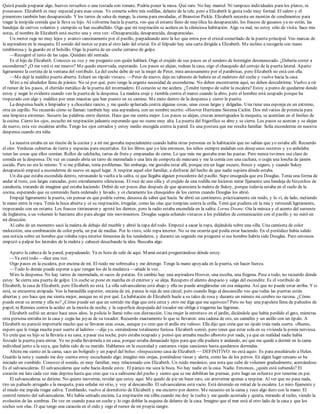 Quizá pueda preparar algo, huevos revueltos o una tostada con tomate. Podría poner la mesa. Qué raro. No hay mantel. Ni tampoco individuales para los platos, ni
posavasos. Elizabeth es muy especial para esas cosas. Yo comería sobre mis rodillas, delante de la tele, pero a Elizabeth le gusta todo muy formal. El salero y el
pimentero también han desaparecido. Y los tarros de salsa de mango, la crema para ensaladas, el Branston Pickle. Elizabeth necesita un montón de condimentos para
tragar la insípida comida que le lleva su hijo. Al volverme hacia la puerta, veo que el estante lleno de mayólica ha desaparecido, los frascos de gusanos ya no están, las
bandejas de ciervos volantes y ciempiés se han escabullido. Oigo que mi respiración se acelera en la silenciosa habitación. Algo va mal, no estoy sólo de visita. Saco mis
notas, el nombre de Elizabeth está escrito una y otra vez: «Desaparecida, desaparecida, desaparecida».
Un motor ruge no muy lejos y avanzo cansinamente por el pasillo, parpadeando ante la luz que entra por el cristal esmerilado de la puerta principal. Veo marcas de
la aspiradora en la moqueta. El sonido del motor se para al otro lado del cristal. En el felpudo hay una carta dirigida a Elizabeth. Me inclino a recogerla con mano
temblorosa y la guardo en el bolsillo. Oigo la puerta de un coche cerrarse de golpe.
—Recogeré el resto de las cajas. Quédate ahí sentada.
Es el hijo de Elizabeth. Conozco su voz y me pregunto con quién hablará. Oigo el crujido de sus pasos en el sendero de hormigón desmenuzado. ¿Debería correr a
esconderme? ¿O me verá si me muevo? Me quedo encorvada, esperando. Los pasos se alejan, rodean la casa, oigo el chasquido del cerrojo de la puerta lateral. Aparto
ligeramente la cortina de la ventana del vestíbulo. La del coche debe de ser la mujer de Peter, mira ansiosamente por el parabrisas, pero Elizabeth no está con ella.
—Me dejé la maldita puerta abierta. Echaré un rápido vistazo. —Peter de nuevo; deja un taburete de bañera en el maletero del coche y vuelve hacia la casa.
Miro a mi alrededor llena de pánico. No sé por qué, pero tengo la urgente necesidad de esconderme. No deben encontrarme aquí, no deben descubrirme. Vuelvo a oír
el rumor de los pasos, el chirrido metálico de la puerta del invernadero. El corazón se me acelera. ¿Tendré tiempo de subir la escalera? Estoy a punto de quedarme donde
estoy y negar lo evidente cuando veo la puerta de la despensa. La madera cruje y tiembla contra el marco cuando la abro, pero el hombre está ocupado porque ha
tropezado con algo y maldice por unas macetas que han puesto en su camino. Me meto dentro de la despensa y cierro la puerta.
La despensa huele a limpiador y a chocolate rancio, y me quedo aplastada contra algunas cosas, unas cosas largas y delgadas. Una tiene una esponja en un extremo,
otra un cepillo. No recuerdo cómo se llaman: también hay una aspiradora, con un nombre escrito: «Hoover Hurricane Sistema Ciclón. Dos mil vatios de potencia para
una limpieza extrema». Susurro las palabras entre dientes. Hace que me sienta mejor. Los pasos se alejan, cruzan amortiguados la moqueta, se acentúan en el linóleo de
la cocina. Cierro los ojos, escucho mi respiración jadeante esperando que no suene muy alta. La puerta del frigorífico se abre y se cierra. Los pasos se acercan y se alejan
de nuevo, esta vez escaleras arriba. Tengo los ojos cerrados y estoy medio encogida contra la pared. Es una postura que me resulta familiar. Solía esconderme en nuestra
despensa cuando era niña.
La nuestra estaba en un rincón de la cocina y a mí me gustaba especialmente cuando había otras personas en la habitación que no sabían que yo estaba allí. Recuerdo
el olor. Verduras cubiertas de tierra y especias para encurtidos. En los libros que yo leía entonces, los niños siempre andaban con desayunos secretos y yo anhelaba
tener las cosas que ellos comían. Rollos de salchicha, tartas de fruta y empanadas de carne. Lo que más me gustaba eran las pastas. Pero nunca tuvimos esa clase de
comida en la despensa. De vez en cuando abría un tarro de mermelada o una lata de compota de manzana y me la comía con una cuchara, o cogía una loncha de jamón
cocido. Pero no era lo mismo. Y si me pillaban, tenía problemas. Sin embargo, me gustaba estar allí, porque era un lugar oscuro, fresco y seguro, y cuando Sukey
desapareció empecé a esconderme de nuevo en aquel lugar. A respirar aquel olor familiar, a disfrutar del hecho de que nadie supiera dónde estaba.
Un día que estaba escondida dentro, retrasando la vuelta a la salita, oí que llegaba alguien procedente del pasillo. Supe enseguida que era Douglas. Tenía una forma de
andar al trote, con largas zancadas, pero extrañamente silenciosas. El roce de una silla y el crujido de una rodilla me hicieron mirar fijamente una bandeja de bizcochos de
zanahoria, tratando de imaginar qué estaba haciendo. Debió de ser pocos días después de que apareciera la maleta de Sukey, porque todavía estaba en el suelo de la
cocina, esperando que su contenido fuera ordenado y lavado, y oí claramente los chasquidos de los cierres cuando Douglas los abrió.
Empujé ligeramente la puerta, sin pensar en que podría verme, deseosa de saber qué hacía. Se abrió un centímetro, prácticamente sin ruido, y lo ví, de lado, metiendo
la mano entre la ropa. Tenía la boca abierta y oí su respiración, irregular, como las olas que rompían contra la orilla. Temí que pudiera oír la mía y retrocedí ligeramente,
tropezando con un estante. Los frascos tintinearon y apreté los dientes, pero la radio estaba encendida en la salita: Lorna Doone. Oía la música y el acento del suroeste
de Inglaterra, a un volumen lo bastante alto para ahogar mis movimientos. Douglas seguía echando vistazos a los peldaños de comunicación con el pasillo y no miró en
mi dirección.
Al cabo de un momento sacó la maleta de debajo del mueble y abrió la tapa del todo. Empezó a sacar la ropa, dejándola sobre una silla. Una camiseta de color
melocotón, una combinación de color perla, un par de medias. Por lo visto, sólo ropa interior. No se me ocurría qué podía estar haciendo. En el periódico había salido
una noticia sobre un hombre que robaba ropa interior femenina de los tendederos, y durante un segundo me pregunté si ese hombre habría sido Douglas. Pero entonces
empezó a palpar los laterales de la maleta y cabeceé desechando la idea. Buscaba algo.
Aparto la cabeza de la pared, parpadeando. Ya es hora de salir de aquí. Mamá estará preguntándose dónde estoy.
—Ya está todo —dice una voz.
Oigo pasos en la escalera, por encima de mí. El ruido me sobresalta y me detengo. Tengo la mano apoyada en la puerta, sin hacer fuerza.
—Todo lo demás puede esperar a que vengan los de la mudanza —añade la voz.
Miro la despensa. No hay tarros de mermelada, ni sacos de patatas. En cambio hay una aspiradora Hoover, una escoba, una fregona. Pese a todo, no recuerdo dónde
estoy. Se cierra una puerta de golpe. Un coche se pone en marcha en el exterior y se aleja. Recupero el aliento despacio y salgo del escondite. Es el vestíbulo de
Elizabeth, la casa de Elizabeth, pero Elizabeth no está. La silla salvaescaleras está abajo y ella no puede arreglárselas sin esa máquina. Así que no puede estar arriba. Y si
está, se encuentra atrapada. Veo la barandilla superior, encima de mí, parece la reja de una cárcel, pero cuando llego al descansillo veo que todas las puertas están
abiertas y eso hace que me sienta mejor, aunque no sé por qué. La habitación de Elizabeth huele a su talco de rosa y durante un minuto mi cerebro no razona. ¿Cómo
puede estar su aroma y ella no? ¿Cómo puede ser que un sentido me diga que está cerca y otro me diga que me equivoco? Pero no hay una papelera llena de pañuelos de
papel, ni Rennies contra la acidez en la mesita de noche, y la superficie despejada del tocador me obliga a tragarme las lágrimas.
Elizabeth sufrió un atraco hace unos años, la policía lo llamó robo con distracción. Una mujer la entretuvo en el jardín, diciéndole que había perdido el gato, mientras
otra persona entraba en la casa y cogía las joyas de su tocador. Recuerdo exactamente lo que se llevaron: una cadena de oro, un camafeo y un anillo con un ópalo. A
Elizabeth no pareció importarle mucho que se llevaran esas cosas, aunque yo creo que el anillo era valioso. Ella dijo que creía que un ópalo traía mala suerte. «Bueno,
espero que le traiga mucha peor suerte al ladrón» —dije yo, sintiéndome totalmente furiosa. Elizabeth sonrió, pero tener que estar sola en su vivienda la ponía nerviosa.
Yo creía que su hijo se la llevaría a su casa, a pasar esa noche, pero estaba ocupado y pensó que armaba mucho alboroto por nada, ya que en realidad nadie había
forzado la puerta para entrar. Yo no podía llevármela a mi casa, porque estaba demasiado lejos para que ella pudiera ir andando, así que me quedé a dormir en la cama
individual junto a la suya, que había sido de su marido. Hablamos en la oscuridad y cantamos viejas canciones hasta quedarnos dormidas.
Ahora me siento en la cama, saco un bolígrafo y un papel del bolso: «Inspecciono casa de Elizabeth — DEFINITIVO: no está aquí». Es para enseñárselo a Helen.
Guardo la nota y cuando me doy cuenta estoy escuchando algo; imagino mis orejas, poniéndose tiesas y alerta, como las de los perros. En algún lugar cercano se ha
iniciado un zumbido. Conozco el sonido, es muy familiar, muy relacionado con Elizabeth. Un ruido mecánico, una nota que sube de volumen gradualmente, acercándose.
Es el salvaescaleras. El salvaescaleras que sube hacia donde estoy. El pánico me seca la boca. No hay nadie en la casa. Nadie. Entonces, ¿quién está subiendo? El
corazón me late cada vez más deprisa hasta que creo que va a salírseme del pecho y siento que se me debilitan las piernas, pero hago un esfuerzo por tenerme en pie.
El salvaescaleras se detiene. No quiero moverme, revelar que estoy aquí. Me quedo de pie un buen rato, sin atreverme apenas a respirar. Al ver que no pasa nada,
tiro un pañuelo arrugado a la moqueta, para señalar mi sitio, y voy al descansillo. El salvaescaleras está vacío. Está detenido en mitad de la escalera. Lo miro fijamente y
el miedo me impide tragar saliva. Temblando, vuelvo al dormitorio de Elizabeth y me encierro por dentro. Me recuesto en la cama y toco algo duro con la mano. El
control remoto del salvaescaleras. Me había sentado encima. La respiración me silba cuando me doy la vuelta y me quedo acostada y quieta, mirando al techo, viendo la
evolución de las sombras. De vez en cuando pasa un coche y lo oigo doblar la esquina de delante de la casa. Imagino que el mar está al otro lado de la casa y que los
coches son olas. O que tengo una caracola en el oído y oigo el rumor de mi propia sangre.
 