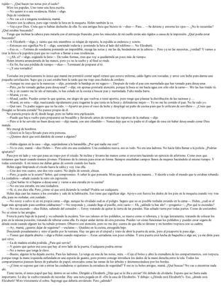 tejido—. ¿Qué hacen tus notas por el suelo?
Miro los papeles. Uno tiene una lista escrita.
—No quiero ir a una residencia, Helen —digo.
Deja de vendarme.
—No vas a ir a ninguna residencia, mamá.
Asiento con la cabeza, pero sigo viendo la lista en la moqueta. Helen también la ve.
—Vaya por Dios. Creía que te habías deshecho de ella. Es una antigua lista que hiciste tú —dice—. Para… —Se detiene y entorna los ojos—. ¿No lo recuerdas?
¿Qué estabas buscando?
Tengo que inclinar la cabeza para mirarla con el entrecejo fruncido, pero los músculos de mi cuello están aún rígidos a causa de la impresión. ¿Qué podía estar
buscando?
—A Elizabeth —digo, y siento que mis miembros se relajan de repente, la espalda se endereza y sonrío.
—Entonces eso significa No E —digo, sonriendo todavía y poniendo la lista al lado del teléfono—. No Elizabeth.
—Eso es. —Termina de vendarme poniendo un imperdible, recoge las notas y me las da, besándome en la cabeza—. Pero ya no las necesitas, ¿verdad? Y vamos a
tirar la lista a la papelera para que no vuelvas a llamar a esas residencias.
—¿Ah, sí? —digo, cogiendo la lista—. De todas formas, creo que voy a quedármela un poco más de tiempo.
Helen intenta arrancármela de las manos, pero yo no la suelto y al final se rinde.
—En fin, fue una pérdida de tiempo —dice—. Terminaré de preparar el té.
—¿Y una tostadita?
Tostadas era prácticamente lo único que mamá me permitió comer aquel verano que estuve enferma, caldo ligero con tostadas; y arroz con leche para darme una
pequeña satisfacción. Supe que ya casi estaba bien la tarde que me trajo una chuleta de cordero.
—Aunque no creo que te la merezcas —dijo, poniendo la bandeja en mi regazo—. Después de todo el pan con mermelada que has tomado para desayunar.
—Pero ¿no he tomado gachas para desayunar? —dije, sin apenas prestarle atención, porque la boca se me hacía agua con sólo oler la carne—. Me las has traído tú.
—Sí, y en cuanto me he ido al mercado, te has colado en la cocina a buscar pan y mermelada. Falta media barra.
—Mamá, yo no…
—Maud, cariño. Puedes comer lo que quieras, me alegro de que vuelvas a tener apetito, pero tengo que planear la distribución de las raciones y…
—Mamá, en serio —dije, masticando rápidamente para tragarme lo que tenía en la boca y defenderme mejor—. Yo no me he comido el pan. No he sido yo.
—Qué raro. Tu padre seguro que no ha sido. —Apartó un poco el vaso de leche y desplegó un paño de cocina para que lo utilizara de servilleta—. ¿Crees que
Douglas se llevaría comida? No parece propio de él.
No parecía propio de él, desde luego, pero no había otra explicación.
—Puede que haya vuelto para prepararse un bocadillo y llevárselo antes de terminar los repartos de la mañana —dije.
—Pero si le he servido un buen desayuno —dijo mamá, con aire ofendido—. Nunca dejo que ni tu padre ni él salgan de casa sin haber desayunado como Dios
manda.
Me encogí de hombros.
—Quizá se lo haya llevado para otra persona.
—¿Quieres decir que está dándole de comer a alguien?
—Había alguien en la casa —digo, sujetándome a la barandilla. ¿Por qué nadie me cree?
—Yo te creo, mamá —dice Helen—. Pero sólo era una cuidadora. Una cuidadora nueva, eso es todo. No era una ladrona. No hacía falta llamar a la policía. ¿Podrías
apartarte?
Pasa por mi lado y veo que pasa un trapo por el zócalo. Se inclina y levanta las manos como si estuviera haciendo un ejercicio de atletismo. Como esos que
teníamos que hacer cuando éramos jóvenes. Flexiones de la cintura para estar en forma. Siempre enseñaban campos llenos de mujeres haciéndolo al mismo tiempo. Y
todas sonriendo. A mí nunca me daban ganas de sonreír cuando los hacía.
Helen sigue limpiando el zócalo hasta la salita y voy tras ella.
—Uno dos tres cuatro, uno dos tres cuatro. No dejéis de sonreír, chicas.
—Pero ¿a quién se le ocurre? Señor, qué compromiso. A saber lo que pensaría. Mira que acusarla de esa manera… Y decirle a todo el mundo que te estaban robando.
La cuidadora —añade cuando la miro sin expresión.
—¿Qué harías tú si bajaras a desayunar y vieras a una extraña en tu cocina?
—No era una extraña, era una cuidadora.
—Sí, sí, eso dice ella. Pero ¿cómo sé que está diciendo la verdad? Podría ser cualquiera.
Helen deja caer las manos a los costados y sale de la habitación. Eso tiene que significar algo. Apoyo con fuerza los dedos de los pies en la moqueta cuando voy tras
ella, para no resbalar, con cuidado.
—No estoy a salvo ni en mi propia cama —digo, aunque he olvidado cuál es el peligro. Seguro que no es posible resbalar estando en la cama—. Helen, ¿cuál es el
lugar más apropiado para sembrar calabacines? —No responde y, cuando llego al pasillo, está vacío—. Eh, ¿adónde te has ido? —pregunto—. ¿Por qué te escondes?
—No me escondo —dice Helen, saliendo del comedor—. Estoy tratando de quitar la tierra de las paredes. Has echado tierra por todas partes. Como de costumbre.
No sé cómo te las arreglas.
Frota la parte baja de la pared y va subiendo la escalera. Veo sus talones en los peldaños, se mueve como si rebotara, y la sigo lentamente, tratando de colocar los
pies en la misma posición, tratando de rebotar como ella. Es mejor andar detrás de otra persona. Puedes ver cómo funcionan los peldaños y puedes estar segura de
dónde están cuando alguien los ha subido primero. Observo con atención, pero no me doy cuenta de que ella se detiene y mi hombro tropieza con su cadera.
—Ay, mamá, ¿quieres dejar de seguirme? —exclama—. Quédate en la cocina, enseguida bajo.
Desciendo pesadamente y miro el jardín por la ventana. Hay un gato en el césped y trato de abrir la puerta de atrás, pero al picaporte le pasa algo.
—Tienes que dejarla abierta —digo a Helen cuando reaparece—. Estas cerraduras son poco sólidas. Y esta puerta está hecha de baquelita o algo así, ya me dirás para
qué sirve.
—La de madera estaba podrida. ¿Para qué servía?
—Y quiero que quites esa cosa que hay al otro lado de la puerta. Cualquiera podría entrar.
—No a menos que tenga la clave.
—Bueno, alguien la ha dejado escrita. Para los ladrones. La tengo en una de las notas, mira. —Cojo el bolso y abro la cremallera de los compartimentos, con torpeza,
porque tengo la mano izquierda enfundada en una especie de guante, pero pronto consigo introducir los dedos de la mano derecha entre la tela. Todos los
compartimentos parecen llenos de pañuelos de papel, retorcidos como las ramas de los árboles y desmenuzándose por los bordes.
—¿Cómo se supone que van a entrar las cuidadoras si quitamos la cerradura de seguridad? Y ese es tu bolso antiguo, mamá. ¿Qué buscas? No vas a encontrar nada
ahí.
Tiene razón, el único papel que hay dentro es un sobre. Dirigido a Elizabeth. ¿Dije que se lo iba a enviar? He debido de olvidarlo. Espero que no fuera nada
importante. Le doy la vuelta tratando de recordar. Hay una nota pegada en él: «De la casa de Elizabeth». Y debajo: «¿Dónde está Elizabeth?». Eso, ¿dónde está
Elizabeth? Miro tristemente el sobre. Supongo que debería enviárselo. Pero ¿adónde?
 