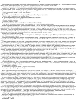 10
Odio este lugar y rara vez vengo aquí. Odio el olor de los libros, mohoso y sucio, y nunca me llevo ninguno. A menudo abres uno y descubres que apesta a humo de
tabaco o tiene las páginas salpicadas con los restos de la cena de alguien. Claro que como ya no leo, tampoco importa mucho.
—Mamá, por favor, no levantes la voz —dice Helen—. Eres tú quien ha querido venir.
Helen se aparta ligeramente y yo voy hasta el mostrador, buscando algo en los bolsillos. No sé por qué he querido venir aquí, tengo una nota de la biblioteca, pero
está dirigida a Elizabeth, no a mí. El hombre que hay tras el mostrador se aparta el flequillo de los ojos y de repente siento pánico, por su espera, por los miles de libros
que hay en las estanterías. Aunque supiera lo que busco, ¿cómo iba a encontrarlo?
—Estoy buscando algo —le digo—. Pero no puedo recordarlo.
—¿Un libro?
Digo que supongo que debe de ser eso y él pregunta qué libro, pero no lo sé. Pregunta si es de ficción.
—Oh, no —digo—. Es una historia real, pero nadie me cree.
El empleado arruga la frente y se vuelve a poner el flequillo por encima de las arrugas.
—¿De qué va el argumento? —dice—. Quizá lo conozca.
—Es sobre Elizabeth —respondo.
—Elizabeth. ¿Podría ser el título?
Lo miro mientras teclea las letras en su ordenador con unos dedos extrañamente flexibles.
—Hay algo con ese título en la sección policíaca —dice, indicándome con el dedo, flexiblemente, la dirección exacta.
Helen está revolviendo unos periódicos, así que voy sola a las estanterías. Ya no hay tantos libros como antes. Ahora hay más espacio dedicado a los ordenadores.
Parecen muy brillantes y tentadores, pero ya los he probado unas cuantas veces y no creo que vaya a aprender su manejo a estas alturas. Estas estanterías tienen la
palabra POLICÍACO escrita encima y hay montones de libros con huesos en la cubierta, o sangre que gotea. Casi todos son libros negros con el título en letras
fosforescentes. Algo en ellos me resulta opresivo, amedrentador, y me parece que no quiero entrar en ninguno de esos mundos que llevan dentro, pero de todas formas
cojo uno y leo la contraportada. Es sobre una mujer que huye de un asesino en serie. Lo dejo en su sitio. Al lado hay cuatro libros con las tapas de color crema, historias
de misterio que transcurren en Rusia. No creo que me interese. Ya tengo bastante misterio en mi vida tal como es.
Helen se acerca en silencio para mirar conmigo.
—No puedo molestarme con éstos —digo. Helen me chista y mira a su alrededor, pero no hay nadie por aquí—. Solíamos poner flores aplastadas en los libros
—digo—. Sukey y yo, cuando era joven.
Siempre lo hicimos pensando en hacer un dibujo, pero nunca llegamos a hacerlo. Y años después encontré las celidonias y los nomeolvides secos y aplastados, las
violetas y los ranúnculos guardados entre las páginas de la vieja colección de novelas de la señora Radcliffe que tenía mi padre. También metíamos hierbas y hojas de
trébol.
—¿Sabes, Helen? La última vez que vino a cenar, lo recuerdo, le di una peineta y la puso dentro de un libro de tapas duras y apretó las páginas hasta que la peineta
crujió y sus delicadas púas de ámbar cayeron al suelo. Y ella dijo: «Es muy bonita, gracias, querida», y me besó antes de salir a la calle. Y se me quedó su pintura de
labios en la frente. —Creo que fue así. Pero Helen no piensa igual y no quiere discutir el tema aquí, de modo que o cojo un libro o nos vamos.
No quiero ninguno, así que nos vamos a la salida, pasando por delante del mostrador. El empleado tiene unos dedos extrañamente doblados y se aparta el flequillo
mientras me mira. Sus dedos, pienso, son como otro flequillo, como los flecos color melocotón de una lámpara de pie. Durante un momento espero ver estantes de
libros, relojes y macetas vacías amontonadas contra el mostrador, pero sólo hay un carrito con libros. Los misterios de Udolfo está esperando a que lo pongan otra vez
su estante. Lo cojo para sopesarlo con las manos, y luego, sujetándolo por el lomo, lo agito para ver si cae algo. El lomo cruje.
—¡Eh! ¡Eh! —exclama el hombre del mostrador—. ¿Qué hace? No puede tratar así los libros.
—Lo siento —digo, dejándolo caer en el carrito—. Sólo estaba mirando. —Lo dejo donde está y salgo a la calle. Helen camina a mi lado—. ¿Nos vamos a casa?
—pregunto. Ella no responde y supongo que eso significa que no quiere molestarse en decírmelo de nuevo. La miro de reojo, pero no sé si hace algún gesto. El sol me da
en los ojos y me resulta difícil ver nada. Su silueta se perfila contra la luz, que forma líneas paralelas a su alrededor como si se hicieran con moldes de pastelería. Camina
delante de mí, alejándose, y yo me esfuerzo por mantenerme a su altura, me esfuerzo por adivinar en qué dirección va.
Cierro un ojo y sigo andando, lo único que necesito es tener la sombra de Helen ante mí, concentrarme en eso y no preocuparme por dónde voy. Ni preocuparme
por la gente de los coches ni por el sol, sólo pensar en la sombra. No puedo permitir que se aleje. Puede que me conduzca hasta Sukey.
—¡Mamá! Espera.
Me vuelvo para mirar atrás y la luz se refleja directamente en la cara de mi hija. ¿Cómo ha llegado a este lugar? ¿Y siempre ha tenido tantas arrugas? Puedo ver las
partes en que las pecas se confunden con las arrugas que le rodean la boca. Pasa mucho tiempo al aire libre y eso es malo para la piel, hace parecer más vieja. No consigo
recordar qué edad tiene, aunque debería saberlo.
—¿A quién sigues? —pregunta.
Me quedo pensando, tratando de entender el significado de sus palabras.
—A Douglas —digo—. Estaba siguiendo a Douglas.
Fue su sombra saltarina barriendo el seto de zarzamoras lo que me indicó que llegaba a casa temprano. Y al cabo de un momento oí el crujido de la puerta de la
despensa y el choque de una cuchara contra el cristal. Estaba levantada y vestida antes de que su sombra volviera a caer sobre el seto, porque no quería perder la ocasión
de seguirlo al salir de casa. Durante semanas había estado enferma en la cama, dando vueltas a todo en la mente, sabiendo que Douglas tramaba algo, pues de lo contrario
¿por qué había registrado la maleta de Sukey y hablado con la loca en el parque? Ahora estaba desapareciendo comida y yo estaba dispuesta a descubrir el motivo. Corrí
en silencio tras él, deslizándome por la tapia como cinta en un carrete.
Levantarme de la cama fue un golpe y mis piernas protestaban por el súbito ejercicio. El aire del exterior estaba cargado con el penetrante olor de los pinos recién
cortados y el sol poniente me deslumbraba y me obligaba a andar de lado, como si fuese un vendaval. Acostumbrada a la oscuridad de mi habitación con las cortinas
echadas, la luz era como una explosión de arena. Douglas era un borrón oscuro que iba delante y me concentré en eso y no en averiguar dónde estaba. Se detuvo un
momento a ver los escombros de la casa en la que había vivido, pero hasta que doblamos por la calle de Sukey y cayó sobre mí una sombra azul no pude ver con
claridad, y entonces supe adónde nos dirigíamos. Lo seguí por la calle de Frank, manteniéndome pegada a las paredes para no acercarme demasiado al seto de espinos,
siempre con la sospecha de que la loca podía estar allí, oculta en él.
Al doblar hacia el patio me detuve, temblando, febril y agotada, me apoyé en la pared y pisé con el tacón del zapato una hoja tierna caída en tierra. La marca que
dejó, un acto definitivamente mío, me dio valor y avancé lentamente el ojo hasta el mismísimo borde de la esquina, resbalando la mejilla sobre la pared de ladrillo. El sol
volvió a ser cegador en aquella posición, así que me arrastré como un topo, rezando para que no me viera nadie. Pero en el patio no había nada, nada excepto el viejo
camión que siempre estaba allí, y fui a descansar contra él, apoyando la espalda en el lateral metálico y caliente, y me quedé helada al oír un movimiento en el interior.
Fue como un pie que se arrastrara por el suelo y el miedo ya me había lanzado al centro del patio cuando se abrieron las puertas y bajó Douglas.
—¿Qué? ¿Ahí dentro? —balbucí sin mucha coherencia. Pero haber estado semanas en cama me había dejado exhausta.
—Maud —dijo Douglas, tratando de impedir que viera lo que había dentro de la caja del camión—. ¿Cómo has…?
Retrocedí por la adoquinada superficie del patio y miré detrás de él. Vi un montón de muebles, cajas de embalaje y sábanas polvorientas amontonadas sobre los
soportes de madera. Había un olor a hojas secas de seto y migas en el suelo.
—Ahí vive alguien —dije.
Douglas agachó la cabeza.
 