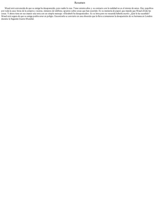 Resumen
Maud está convencida de que su amiga ha desaparecido, pero nadie le cree. Tiene setenta años y su contacto con la realidad no es el mismo de antes. Hay papelitos
por toda la casa: listas de la compra y recetas, números de teléfono, apuntes sobre cosas que han ocurrido. Es su memoria de papel, que impide que Maud olvide las
cosas. Y ahora tiene en sus manos una nota con un simple mensaje: «Elizabeth ha desaparecido». Es su letra pero no recuerda haberla escrito. ¿Qué le ha sucedido?
Maud está segura de que su amiga podría estar en peligro. Encontrarla se convierte en una obsesión que la lleva a rememorar la desaparición de su hermana en Londres
durante la Segunda Guerra Mundial.
 