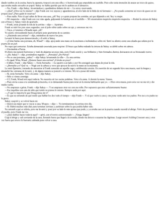 dando tumbos en la cocina, hasta la cajonera, tropezó con una silla y vi horrorizada que empuñaba un cuchillo. Pero sólo tenía intención de atacar un trozo de queso,
que estaba medio envuelto en papel. Sukey no había querido que me lo acabara en el almuerzo.
—No, Frank —dijo Sukey, levantándose y quedándose delante de mí—. Lo estoy reservando.
—¿Qué? ¿Otra vez lo mismo? —dijo Frank con voz espesa y aguardentosa, al otro lado de la falda de mi hermana—. ¿No puedo comerme un trozo de queso en mi
propia casa? ¿Para quién lo reservas?
—Para nadie. Pero tú qué sabes de llevar una casa, ¿eh? Soy yo quien prepara las comidas, así que déjamelo a mí. Soy tu mujer.
—Mi mujercita —dijo Frank con voz más aguda, golpeando la bandeja con el cuchillo—. Mi encantadora mujercita mujercita mujercita. —Rodeó la cintura de Sukey
con el brazo y Sukey trató de apartarlo.
—Frank, estás pisando la tela de la cortina —dijo—. Apártate.
Frank se miró los pies unos segundos, con el pelo rubio caído sobre un ojo, y entonces me vio.
—Vaya, si tenemos a Maudie aquí, ¿eh?
Yo asentí, retrocediendo hacia el armario para apartarme de su camino.
—¿Haciendo una cortina? —dijo, mirándose de nuevo los pies.
Levanté la barra para demostrárselo y él soltó a Sukey.
—¿Cómo harías una persiana, eh, Maud? —dijo, apoyando una mano en la encimera e inclinándose sobre mí. Sentí su aliento como una oleada que saliera por la
puerta de un pub.
No supe qué contestar. Estaba demasiado asustada para respirar. El brazo que había rodeado la cintura de Sukey se dobló sobre mi cabeza.
—Llevándola a Persia.
El chiste me pareció horroroso y traté de alejarme un poco más, pero Frank sonrió y sus brillantes y bien formados dientes destacaron en su bronceado rostro.
—¿Eh, Sukey? —dijo, poniéndose erguido—. ¿Persiana? ¿De Persia?
—No es una persiana, ¿sabes? —dijo Sukey levantando la silla—. Es una cortina.
—Es igual. Mira, Maud. ¿Quieres hacer una cortina? ¡Córtala un poco!
—Cállate, Frank —dijo Sukey—. Estás borracho. —Lo apartó a un lado y por fin consiguió que dejara de pisar la tela.
—¿Borracho yo? Qué va. —Negó con la cabeza y tuvo que apoyar de nuevo la mano en la encimera.
Lo miré fijamente, tratando de encontrar al Frank conocido en aquella vaga y enfebrecida versión. En cuestión de un segundo hizo una mueca, sacó la lengua y
ensanchó las ventanas de la nariz, y de alguna manera se pareció a sí mismo. Me reí a pesar del miedo.
—Sí, estás borracho. Vete a la cama —dijo Sukey.
—Sólo si vienes conmigo.
—Uf, Frank, Maud está aquí todavía. No necesita oír tus sucias palabras. Vete a la cama. A dormir la mona. Vamos.
—Pues envía a casa a tu condenada princesita, si es demasiado buena para estar en la misma habitación que yo. —Hizo otra mueca, pero esta vez no me reí y dio
media vuelta.
—No empieces a gritar, Frank —dijo Sukey—. Y no empieces otra vez con ese rollo. Por supuesto que eres suficientemente bueno.
—Ese inquilino con cara de niño que tenéis no piensa lo mismo. Siempre anda por aquí.
—¿Y qué te importa lo que Doug piense de ti?
—Es que no entiendo de qué tenéis que hablar los dos todo el tiempo —dijo Frank—. Y sé que vuelve a casa y me pone verde ante tus padres. Por eso a tu padre no
le gusto.
Sukey suspiró y se volvió hacia mí.
—Quizá sea mejor que te vayas a casa, Mopps —dijo—. Ya terminaremos la cortina otro día.
—Sí. Habrá muchos más días para terminar cortinas y parlotear sobre lo que podría haber sido.
No entendí a qué se refería, pero me levanté y pasé por su lado lo más aprisa que pude, y ya estaba casi en la puerta cuando recordé el abrigo. Volví de puntillas por
el pasillo, pero Frank me vio.
—¿Qué diablos haces todavía aquí? —gritó, con el rostro contorsionado—. ¡Venga, lárgate!
Cogí el abrigo y salí corriendo de la casa, llorando hasta que llegué a la avenida, donde me detuve a secarme las lágrimas. Luego recorrí Ashling Crescent una y otra
vez hasta que estuve lo bastante calmada para volver a casa.
 