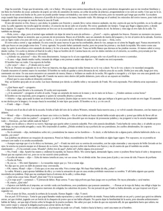 11
Algo ha ocurrido. Tengo que levantarme, salir, ver a Sukey. Me pongo una camisa masculina de rayas, unos pantalones desgastados que no me resultan familiares y
me lleno los bolsillos de cosas: pañuelos de papel, un tubo de caramelos de menta, un collar de perlas de plástico, preguntándome si no será un sueño. Creo que no lo es.
La ropa de mi cama está hecha un lío, pero no puedo perder tiempo estirándola y me siento a escribir una nota, pero no recuerdo qué tengo que escribir. La escalera
cruje cuando bajo arrastrándome y descorro el pestillo de la puerta con la mano, haciendo ruido. Me detengo en el umbral, los músculos del rostro tensos, pero todo está
tranquilo cuando me pongo en marcha hacia la casa de Frank.
El aire del exterior es frío, fresco y casi dulce, lo paladeo con fruición y cuando llevo varios minutos andando, me doy cuenta de que me he perdido, no es la calle que
creía. La calle siguiente me resulta igual de extraña y el corazón me da un salto en el pecho. Me estoy quedando sin tiempo. Tengo que llegar a alguna parte, o donde
haya alguien. Es urgente. Mis pasos despiertan un leve eco en la oscuridad y un zorro echa a correr delante de mí. Se detiene y mira algo al otro lado de la calle. Yo
también me detengo.
—Hola, zorro —digo, pero el animal sigue andando sin dejar de mirar la acera de enfrente—. ¿Zorro? —repito, agitando los brazos. Durante un momento me parece
muy importante llamar su atención, que se percate de mi presencia. Busco en el bolsillo, saco un caramelo de menta del paquete y lo tiro al centro de la calzada. Aterriza
con un ligero ruido a los pies del zorro, que se vuelve, y veo un punto de luz brillando en cada uno de sus ojos—. Hola, zorro.
El zorro echa a correr y sigo andando. Es esta zona de casas nuevas lo que me ha confundido, ahora lo veo, aunque no sé cómo he llegado aquí. Nunca encontraré la
calle que busco en una jungla como ésta. Y estoy agotada. No puedo haber caminado mucho, pero me pesan las piernas y me duele la espalda. Me siento como una
vieja. Le quito la envoltura a otro caramelo de menta y lo tiro a la acera, detrás de mí. Tiene un brillo blanco que destaca en las piedras oscuras. Al menos sabré si estoy
dando vueltas. Un coche se detiene al final de la calle y baja un hombre de él. Camina hacia mí, con los dedos metidos en el cinturón, su sombra, proyectada por las
luces del coche, se alarga. Comienzo a retroceder.
—¿Adónde vas, preciosa? —dice. Me mira directamente. Aunque no lo sé con seguridad, porque sólo veo el perfil de su rostro a contraluz.
—A casa —digo, dando media vuelta, tratando de obligar a mis piernas a andar más deprisa—. Mi madre me está esperando.
El hombre hace un ruido. Una especie de bufido.
—¿De veras? —dice—. ¿Y dónde está tu casa?
No lo sé. Durante un segundo no lo sé. Pero no importa, me digo, porque de todas formas no se lo voy a decir. No se lo voy a decir y lo recordaré enseguida.
Cuando encuentre el camino exacto lo recordaré. El hombre no tarda en quedar a cierta distancia de mí, todavía cerca de su coche. Doblo por una calle, luego por otra,
caminando sin mirar. En una acera encuentro un caramelo de menta, blanco y brillante en medio de la noche. Me agacho a recogerlo y a lo lejos veo una casa grande con
torres. Quizá reconozca algo cuando llegue allí. Cuando me acerco miro dentro del jardín delantero, pero sólo es un espacio en tinieblas.
—Pensé que tu casa estaba en dirección contraria.
Hay un hombre apoyado en un coche. Las luces iluminan por detrás su cabello rubio y me acuerdo de Frank. Me está esperando. Pero debería estar esperando a
Sukey.
—¿Qué haces aquí? —pregunto.
—He venido para llevarte a la comisaría. El coche está esperando.
—¿A la camisería? —pregunto al subir al coche. Tengo un caramelo de menta en la mano y me lo meto en la boca—. ¿Venden camisas a estas horas?
El hombre no me responde, pero pregunta si quiero la ventanilla abierta o cerrada.
—Abierta —digo, apoyando la mano en el interior de la puerta. Quiero dejar un rastro tras de mí, algo que indique a la gente que he estado en este lugar. El caramelo
se me desliza por la lengua y lo escupo hacia la oscuridad, lo más lejos que puedo. El hombre se ríe y yo río con él.
—Frank —digo—. Frank.
Tropecé con él un día al salir de la escuela. Estaba al lado del seto de la señora Winners, mirando hacia nuestra casa, y se volvió cuando chocamos, con las manos por
delante.
—Maud —dijo—. Estaba pensando en hacer una visita a tu familia. —En el seto había un hueco donde había estado apoyado y pensé que debía de llevar allí un
buen rato—. ¿Cómo están tus padres? —preguntó y yo abrí la boca, pero descubrí que era incapaz de pronunciar palabra y me pregunté si me lo estaría imaginando
todo—. Entonces, ¿no han sabido nada de Sukey?
Negué con la cabeza y observé su rostro. Supongo que quería saber si parecía culpable. Pero sólo parecía desaliñado. Tenía barba de varios días y el cabello un poco
más largo, su ropa estaba arrugada y sucia. Me sorprendió el cambio. ¿Dónde estaban la raya perfecta de sus pantalones, los cuellos almidonados, los zapatos
embetunados?
—No lo entiendo —dijo, inclinándose sobre mí y poniéndome las manos en los hombros—. Es decir, si ella hubiera ido a alguna parte, debería habérselo dicho a su
marido, ¿no crees?
Las palabras me abrieron un resquicio de esperanza. Pensé en Sukey escondiéndose de Frank. Escondida en algún lugar seguro. Por supuesto, no se pondría en
contacto con nadie si se estaba escondiendo.
—Aunque supongo que sí se lo diría a su hermana, ¿no? —Frank me miró con su sonrisa de costumbre, con las cejas enarcadas y una especie de brillo forzado en los
ojos; la sonrisa no parecía encajar en el desaseo de su rostro. Sus manos cayeron sobre mis hombros con fuerza y me di cuenta de que él también me estaba
examinando—. ¿Te ha contado cosas, Maudie? ¿Sobre irse de aquí? ¿Sobre mí? ¿Sobre alguna otra persona?
—No, Frank —dije. Apartó las manos y enderecé la espalda, los huesos libres. Me sentía ligera, demasiado ligera, como si pudiera flotar hacia el cielo y desaparecer.
Deseé que me sujetara otra vez, pero no se me ocurrió cómo pedírselo.
—La echo de menos —dijo—. Echo de menos tenerla en casa, ver sus cosas. No sé dónde están. Sus cosas para el pelo y sus cosas de tela. Frascos de perfume.
—Noche de París.
—Sí, eso es. —Me miró fijamente—. Lo recuerdas mejor que yo. Ven a tomar algo.
No dije que no, pero no debí de parecer muy convencida.
—Oh, vamos, Maud —dijo—. Creía que ya no eras una niña. Ven a tomar algo. Me hace bien hablar de ella, ¿sabes?
Lo sabía. Mamá y papá apenas hablaban de ella y yo tenía la sensación de que en casa estaba prohibido mencionar su nombre. Y allí había alguien que quería
recordarla con palabras. Dejé que me condujera hasta el extremo de la calle y colina abajo.
—¿Qué otras cosas tiene, Maud? ¿Qué más? Tú lo recuerdas.
—¿Un traje azul? —comencé—. Y pintura de labios. Rojo cereza. Y una vieja polvera que hace juego con su perfume. De rayas plateadas y azul marino.
—Sí, exacto. ¿Qué más?
—Zapatos con hebilla en el empeine, un vestido verde con hombreras, esos pendientes que parecen caramelos… —Pensar en la ropa de Sukey me obligó a bajar los
ojos para observar mi aspecto. Los zapatos marrones de colegiala, los calcetines de punto. No me percaté de que Frank se había detenido, así que tropecé con él por
segunda vez.
—Por el amor de Dios, esconde la corbata de la escuela. Hemos llegado —dijo. Y entró.
Era un pub. El Fiveways. Tenía lo que papá llamaba «mala reputación» y sentí un escalofrío de miedo. Nunca había entrado en un pub y pensé que quizá no debería
entrar, así que titubeé, jugando con un botón de la chaqueta de punto que se me había aflojado. No quería dejar la familiaridad de la acera, pero deseaba ardientemente
hablar de Sukey, así que dejé el botón sobre la bisagra de la puerta oscilante. Sin saber por qué, la idea de que me esperaría allí, de que aguardaría hasta que saliera, me
hizo sentir mejor y empujé la delgada puerta para entrar detrás de Frank.
Dentro había humo y el aire estaba caliente, y al principio no pude ver a Frank. Anduve hacia la barra y sentí una mano en el hombro.
 