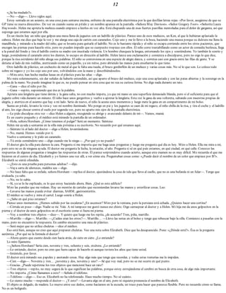 12
«¿Se ha mudado?».
—No —digo—. Llevo siglos aquí.
Estoy sentada en un asiento, en una cosa para sentarse encima, enfrente de una pantalla electrónica por la que desfilan letras rojas: «Por favor, asegúrese de que su
GP tiene su nueva dirección». De vez en cuando suena un pitido y un nombre aparece en la pantalla. «Señora May Davison». «Señor Gregory Foot». «Señorita Laura
Haywood». Helen me aprieta la muñeca cuando empiezo a leerlos en voz alta. Está chupando una de esas fuertes pastillas mentoladas para el dolor de garganta, así que
supongo que estamos aquí por ella.
En un rincón hay un niño que golpea una mesa llena de juguetes con un ladrillo de plástico. Parece uno de esos muñecos, un Ken, al que le hubieran aplastado la
cabeza. Helen me dice que baje la voz y me alarga una caja de cartón con caramelos. Cojo uno y me lo llevo a la boca, haciendo una mueca porque su dulzura me llena la
mandíbula, y mirando a la madre del niño, que se levanta para quitarle el ladrillo. No es lo bastante rápida y el niño se escapa corriendo entre los otros pacientes, que
encogen las piernas para hacerle sitio, pero no pueden impedir que su cuerpecito tropiece con ellos. El niño corre trastabillando como un actor de comedia burlesca, llega
a la pared del fondo y tira el ladrillo contra su madre con inusitada violencia. Un hombre chasquea la lengua, entornando los ojos y sonriéndome. Yo también le sonrío y
luego, poniéndome el caramelo entre los dientes, lo escupo en dirección al ladrillo. Helen lanza una exclamación y comienza a disculparse, pero no oigo lo que dice,
porque la risa estridente del niño ahoga sus palabras. El niño se contorsiona en una especie de alegre danza, y corretea casi con gracia entre las filas de gente. Y se
detiene al lado de mis rodillas, aterrizando como un pajarillo, ya sin reírse, pero abriendo las manos para enseñarme lo que tiene.
Otro ladrillo de plástico, un cochecito de metal al que le falta una rueda, el brazo gordinflón de un muñeco y varias cosas más. No sé lo que son. Lo coloca todo
sobre mi regazo y yo los cojo uno por uno, volviéndolos con la mano y describiéndoselos.
—Mira esto, han hecho medias lunas en el plástico para las uñas —digo.
Me mira solemnemente, sin dar señales de haberlo entendido, así que aparto el brazo del muñeco, cojo una cosa aplastada y con las patas abiertas y la sostengo en la
palma de la mano. No puedo imaginar lo que es, no puedo pensar en otra cosa que no sea su curiosa forma. No digo nada durante un rato.
—Gana —dice el niño por fin.
—Gana —repito, suponiendo que ésa es la palabra.
Aprieta una lengüeta que tiene detrás y la gana salta, no con mucho ímpetu, ya que mi mano es una superficie demasiado blanda, pero sí el suficiente para que el
juguete cobre vida durante un minuto. El niño hace unos gorgoritos y vuelve a apretar la lengüeta. Esta vez la gana da una voltereta, saltando con muestras propias de
alegría, y aterriza en el asiento que hay a mi lado. Serio de nuevo, el niño la acuna unos momentos y luego mete la gana en un compartimento de mi bolso.
Suena un pitido, levanto la vista y veo mi nombre iluminado. Me pongo en pie y los juguetes se caen de mi regazo, el niño chilla de la risa, y tira el coche y el ladrillo
al aire, los oigo chocar contra el suelo por segunda vez, pero no aparto mis ojos de la pantalla electrónica.
—Le pido disculpas otra vez —dice Helen a alguien, recogiendo su abrigo y avanzando delante de mí—. Vamos, mamá.
Es un cuarto pequeño y el médico está mirando la pantalla de un ordenador.
—Hola, señora Horsham. ¿Cómo tenemos el pulgar? Será un momento. Siéntese.
Helen me ayuda a sentarme en la silla más próxima a su escritorio. No recuerdo por qué estamos aquí.
—Siéntate tú al lado del doctor —digo a Helen, levantándome.
—No, mamá. Hemos venido por ti.
Vuelvo a sentarme y le pido un caramelo.
—Tú estás comiéndote uno —digo cuando me lo niega—. ¿Por qué yo no puedo?
El doctor gira la silla para darnos la cara. Pregunta si me importa que me haga unas preguntas y luego me pregunta qué día es hoy. Miro a Helen. Ella me mira a mí,
pero esto no es de ninguna ayuda. El doctor me pregunta la fecha, la estación, el año. Pregunta si sé en qué país estamos, en qué ciudad, en qué calle. Conozco las
respuestas de algunas preguntas e imagino las respuestas de otras. Él parece sorprenderse cuando acierto, aunque este examen no es muy difícil. Me recuerda el que me
hicieron en el centro de día. Elizabeth y yo fuimos una vez allí, a ver cómo era. Preguntaban cosas como: «¿Puede decir el nombre de un color que empiece por B?».
Elizabeth se sintió ofendida.
—¿Esto es una prueba para personas adultas? —dijo.
—Vaya sarta de idioteces, maldita sea —digo.
—No hace falta que se enfade, señora Horsham —replica el doctor, ajustándose la cosa de tela que lleva al cuello, que no es una bufanda ni un fular—. Tengo que
evaluarla, ya sabe.
—No, no lo sabía.
—Sí, ya se lo he explicado, es lo que estoy haciendo ahora. Bien. ¿Qué es este edificio?
Miro las paredes que me rodean. Hay un montón de carteles que recomiendan lavarse las manos y esterilizar cosas. Leo:
—Lavarse las manos puede evitar: diarreas, SARM, gastroenteritis.
El médico se vuelve y mira el cartel. Luego sonríe a Helen.
—¿Sabe en qué piso estamos?
Pienso unos momentos. ¿Hemos subido por las escaleras? ¿En ascensor? Miro por la ventana, pero la persiana está echada. ¿Quieres hacer una cortina?
—Córtala un poco —digo. Nadie se ríe. Vale. A mí tampoco me gustó nunca ese chiste. Oigo carraspear al doctor y a Helen. Mi hija me da unos golpecitos en la
pierna y el doctor da unos golpecitos en el escritorio como si fuera mi pierna.
—Voy a nombrar tres objetos —dice—. Y quiero que luego me los repita, ¿de acuerdo? Tren, piña, martillo.
—Martillo —digo—. Martillo. —¿Cuáles eran los otros?—. Martillo… —Llevo las notas en el bolso y tengo que rebuscar bajo la silla. Comienzo a pasarlas con la
mano, pero no encuentro la respuesta. En cambio encuentro una rana de plástico.
—Será mejor que no utilice chuletas —dice el médico.
Eso está bien, aunque no creo que aquí preparen chuletas. Veo una nota sobre Elizabeth. Dice que ha desaparecido. Pone: «¿Dónde está?». Ésa es la pregunta
auténtica. ¿Por qué no la formula el doctor?
—Ahora quiero que cuente desde cien hacia atrás, de siete en siete. ¿Lo entiende?
Lo miro fijamente.
—¿Señora Horsham? Sería cien, noventa y tres, ochenta y seis, etcétera. ¿Lo entiende?
—Lo entiendo, doctor, pero no creo que fuera capaz de hacerlo ni aunque tuviera los años que tiene usted.
—Inténtelo, por favor.
El doctor está mirando sus papeles y anotando cosas. Hay algo más que tengo que recordar, y todas estas tonterías me lo impiden.
—Cien —digo—. Noventa y tres… ¿noventa y dos, noventa y uno? —Sé que voy mal, pero no se me ocurre en qué punto.
—Gracias. ¿Puede repetirme los tres objetos que mencioné hace un rato?
—Tres objetos —repito, no muy segura de lo que significan las palabras, porque estoy estrujándome el cerebro en busca de otra cosa, de algo más importante.
—No importa. ¿Cómo llamamos a esto? —Señala el teléfono.
—Teléfono —digo—. Eso es. Elizabeth no ha telefoneado. Hace mucho tiempo. No sé cuánto.
—Lo siento mucho —responde el doctor—. ¿Y esto? —Levanta algo en el aire, pero ni siquiera pronuncia el nombre de Elizabeth.
El objeto es delgado, de madera. Lo mueve entre sus dedos, como hacíamos en la escuela, un truco para hacer que parezca flexible. Pero no recuerdo cómo se llama.
No es un bolígrafo.
 