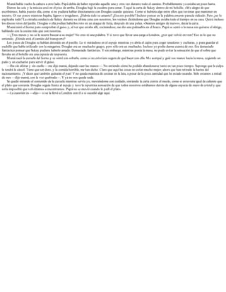 Mamá había vuelto la cabeza a otro lado. Papá debía de haber repetido aquello una y otra vez durante todo el camino. Probablemente ya estaba un poco harta.
Dieron las seis y la música cesó en el piso de arriba. Douglas bajó la escalera para cenar. Toqué la carta de Sukey dentro de mi bolsillo. «Me alegro de que
escribieras», había puesto ella, como si no pudiera hablar directamente con Douglas cuando quisiese. Como si hubiera algo entre ellos que tuvieran que mantener en
secreto. Oí sus pasos mientras bajaba, ligeros e irregulares. ¿Habría sido su amante? ¿Era eso posible? Incluso pensar en la palabra amante parecía ridículo. Pero ¿no lo
explicaba todo? La extraña conducta de Sukey durante su última cena con nosotros, los vecinos diciéndome que Douglas estaba todo el tiempo en su casa. Quizá incluso
los discos rotos del jardín. Douglas o ella podían haberlos roto en un ataque de furia, después de una pelea. «Seamos amigos de nuevo», decía la carta.
Mamá miró el horno para comprobar el guiso y, al ver que estaba allí, cocinándose, me dio una palmadita en el brazo. Papá se sentó a la mesa sin quitarse el abrigo,
hablando con la cocina más que con nosotras.
—¿Tres meses y no se le ocurre buscar a su mujer? No creo ni una palabra. Y si tuvo que llevar una carga a Londres, ¿por qué volvió en tren? Eso es lo que no
entiendo. ¿Dónde está el camión del transporte?
Los pasos de Douglas se habían detenido en el pasillo. Lo vi mirándose en el espejo mientras yo abría el cajón para coger tenedores y cucharas, y para guardar el
cuchillo que había utilizado con la margarina. Douglas era un muchacho guapo, pero sólo era un muchacho. Incluso yo podía darme cuenta de eso. Era demasiado
fantástico pensar que Sukey pudiera haberlo amado. Demasiado fantástico. Y sin embargo, mientras ponía la mesa, no pude evitar la sensación de que el sobre que
llevaba en el bolsillo era una especie de respuesta.
Mamá sacó la cazuela del horno y se sentó sin soltarla, como si no estuviera segura de qué hacer con ella. Me acerqué y guié sus manos hacia la mesa, cogiendo un
paño y un cucharón para servir el guiso.
—Iba sin afeitar y sin cuello —me dijo mamá, dejando caer las manos—. No entiendo cómo ha podido abandonarse tanto en tan poco tiempo. Supongo que la culpa
la tendrá la cárcel. Tiene que ser duro, y la comida horrible, me han dicho. Claro que aquí las cosas no están mucho mejor, ahora que han retirado la harina del
racionamiento. ¡Y dicen que también quitarán el pan! Y no queda manteca de cocinar en la lata, a pesar de la poca cantidad que he estado usando. Sólo estamos a mitad
de mes —dijo mamá, con la voz quebrada—. Y ya no nos queda nada.
Se quedó mirando el contenido de la cazuela mientras servía yo, moviéndome con cuidado, sintiendo la carta contra el muslo, como si estuviera igual de caliente que
el plato que sostenía. Douglas seguía frente al espejo y tuve la repentina sensación de que todos nosotros estábamos detrás de alguna especie de muro de cristal y que
sería imposible que volviéramos a encontrarnos. Papá no se movió cuando le pedí el plato.
—La cuestión es —dijo— si se la llevó a Londres con él o si sucedió algo aquí.
 