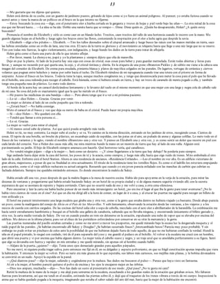 13
—Me gustaría que me dijeras qué quieres.
Helen está detrás de su coche, con un guante de jardinero puesto, gritando de lejos como si yo fuera un animal peligroso. Al parecer, yo estaba furiosa cuando se
acercó antes y tiene la marca de un pellizco en el brazo en la que intento no fijarme.
—Estoy buscando la cosa esa —digo, con el penetrante olor a hierba cortada en la garganta y trozos de hojas y piel verde bajo las uñas—. La otra mitad de la cosa
esa que me llevará hasta… —La idea se ha ido. Doblo una ramita hasta que se rompe—. Dime. Dime quién es. ¿Quién ha desaparecido, Helen? ¿A quién estoy
buscando?
Pronuncia el nombre de Elizabeth y oírlo es como caer en un blando lecho. Trocitos, caen trocitos del tallo de una hortensia cuando lo recorro con la mano. Me
guardo algunas hojas en el bolsillo y luego agito los brazos entre las flores, conteniendo la respiración por el olor a leche agria que despide la savia.
—Elizabeth —digo a los pétalos—. Elizabeth. —Tiro los tallos desnudos sobre el césped arrancado y luego busco las raíces con las manos metidas en tierra, saco
las hebras enredadas como un ovillo de lana, una tras otra. El tacto de la tierra es glorioso y el movimiento es relajante hasta que llego a una raíz larga que no se mueve.
Tiro con todas mis fuerzas, la agito violentamente, con indignación, y luego hundo los dedos en la tierra para tratar de aflojarla.
Helen grita como si fuera una parte de ella lo que intento aflojar.
—Por favor, mamá. La choisya no, papá y yo la plantamos y siempre dijiste que olía de maravilla.
Dejo en paz la planta. Al lado de la puerta hay una caja con cosas de cristal, esas cosas para beber y para guardar mermelada. Están todas abiertas y listas para
llevar, y aunque no recuerdo por qué quería una, la cojo, y el cristal tintinea y chirría. En la etiqueta de una pone «Branston Pickle» y de súbito me viene a la cabeza una
imagen del comedor de Elizabeth. De crema para ensalada, pimienta blanca y platos de mayólica colgados en las paredes. De lagartos, tortugas de cerámica y ciervos
volantes que pugnan entre helechos y matas por subir hacia el techo. De Elizabeth riéndose de mi repugnancia cuando trae una tetera con el pitorro en forma de
serpiente. Acuno el frasco en los brazos. Todavía tiene la tapa, aunque muchos congéneres no, y tengo que desenroscarla para meter la cosa para el pelo que he llevado
en el bolsillo, una cosa redonda para recoger el cabello. Está húmeda, como si hubiera estado en tierra, y hay un trozo de caramelo de menta pegado a ella, y también
tengo una pequeña rana de plástico. Lo meto todo dentro.
Al borde de la acera hay un caracol deslizándose lentamente y lo levanto del suelo en el mismo momento en que una mujer con una larga y negra cola de caballo sale
de mi casa. Su cosa del pelo es exactamente igual que la que he metido en el frasco.
—He puesto las medicinas en una bandeja —dice—. Pero ahora tengo que ir a ver a mi próxima paciente.
—Lo sé —dice Helen—. Gracias. Gracias por venir.
La mujer se detiene al lado de un coche pequeño que tira a redondo.
—¿Estará bien? —No habla conmigo.
Meto el caracol en el frasco y veo que deja su rastro de baba en el cristal. Puedo hacer mi propia mayólica.
—Sí —dice Helen—. Me quedaré con ella.
—Tendrá que llamar a otra persona si…
—Lo sé. Gracias.
La mujer se vuelve para mirar el césped.
—Al menos usted sabe de plantas. Así que quizá pueda arreglarlo más tarde.
Helen se ríe, no muy contenta. La mujer sube al coche y se va. Yo camino en la misma dirección, entrando en los jardines de otros, recogiendo cosas. Cientos de
cosas. El tapón de una botella, un broche de plástico, un escarabajo caído de espaldas, con las patas en el aire, un puñado de arena y algunas colillas. Lo meto todo en el
frasco de los variantes y lo agito, viendo el nombre «Branston» una y otra vez. Y pienso en Elizabeth una y otra vez, y es como sentir un dolor que recorre mi piel con
cada latido del corazón. Veo a Helen dos casas más allá, me mira mientras hundo la mano en un montón de tierra que hay al lado de una valla. Alguien está
pavimentando su jardín. El hijo de Elizabeth siempre amenaza con hacerlo. Qué horroroso sería, qué canallesco.
—No vendrá ningún pájaro —digo a la mujer—. Será como un desierto. —¿Y cómo llegaríamos a la tierra que hay debajo? Se perdería para siempre.
Sigo andando hasta dejar atrás la casa del horror, los posos de té y la acacia, como siempre, y luego más allá, hasta que oigo ruido de trenes. Miro embobada el otro
lado de la calle. Enfrente está el hotel Station. Ahora es una residencia de ancianos. «Residencia Cotlands». —Leo el nombre en voz alta. Es un edificio victoriano de
gran altura, majestuoso, a pesar de que su finalidad es otra actualmente. El rótulo de la residencia tiene los tornillos flojos. Es como si el ladrillo los estuviera empujando
para sacarlos, como si el viejo edificio rechazara su actual categoría. Recuerdo que cuando yo era joven parecía enfadado con las manchas de carbón que cubrían su
fachada delantera. Siempre me quedaba mirándolo entonces. Es donde encontraron la maleta de Sukey.
Había estado allí una vez, poco después de que la maleta llegara a la mesa de nuestra cocina. Había ido para apoyarme en la verja de la estación, para mirar las
docenas de ventanas y preguntarme qué habría estado haciendo Sukey en un hotel de su propia ciudad y si de alguna manera seguiría viviendo allí; con la secreta
esperanza de que se asomara de repente y bajara corriendo. Claro que no ocurrió nada de eso y me volví a casa, a otra cena silenciosa.
Pero encontrar y leer la carta me había hecho pensar de un modo más intransigente: un hotel, ¿no era ése el lugar al que iba la gente para tener aventuras? ¿No lo
había visto cientos de veces en el cine? Así que un día me dirigí allí a la hora de comer, en lugar de ir a casa, y al cruzar las puertas me agaché para recoger un billete de
tren utilizado ya.
El hotel me pareció interiormente una larga escalera que giraba una y otra vez, como si la gente que estaba dentro no hubiera viajado ya bastante. Desde abajo parecía
un pozo, como la madriguera del conejo de Alicia en el País de las Maravillas. Y subí lentamente, observando la estación desde las ventanas, a los viajeros y a los
mozos de cuerda con carritos cargados. De las cocinas del hotel salía olor a sopa de cebolla, mezclado con el acre olor a abrillantador de la barandilla. La combinación me
hacía sentir extrañamente hambrienta y busqué en el bolsillo una galleta de zanahoria, sabiendo que no llevaba ninguna, y encontrando únicamente el billete gastado y,
otra vez, la carta medio tostada de Sukey. De vez en cuando pasaba un tren sin detenerse en la estación, expulsando una nube de vapor que se elevaba por encima del
edificio. Me detuve en la última planta, para ver al chico de los periódicos esforzándose por conservar en su sitio la mercancía y la gorra.
Las puertas numeradas del pasillo estaban cerradas y como no me atreví a mover los picaportes, me quedé mirando bajo la escasa luz la desgastada moqueta y el
raído papel de las paredes. ¿Se habrían encontrado allí Sukey y Douglas? ¿Se habrían susurrado frases? ¿Intercambiado besos? Parecía muy poco probable. Y sin
embargo no pude evitar un pinchazo de celos ante la posibilidad de que me hubieran dejado fuera de todo aquello, de que no me hubieran confiado la verdad. Hundí la
uña en el papel pintado, lo rasgué con cuidado, tiré de él para separarlo del yeso y me guardé el pedazo en el bolsillo. Al volver a la escalera me crucé con un hombre,
que abrió una puerta y vi por encima que había alguien dentro. La mujer tenía el cabello suave y negro, y un traje azul que se amoldaba perfectamente a su figura. Sentí
que algo se devanaba con fuerza y rapidez en mis entrañas y me quedé mirando, sin apenas oír al hombre cuando habló.
—Aléjate de la puerta, ¿quieres? —dijo. Tenía unos ojos demasiado grandes para aquellos párpados.
No me moví, ni siquiera podía tragar saliva, pero entonces me fijé en él, en su delgadez y aspecto polvoriento, en que su frágil constitución apenas impedía que viera
la habitación. Y entonces la mujer se volvió. Pero su nariz era más gruesa de lo que esperaba, sus labios más carnosos, sus mejillas más planas, y la bobina devanadora
se convirtió en un nudo. Apoyé la espalda en la pared.
—¿Qué diantres pasa? —dijo la mujer, saliendo y cogiéndome por la muñeca. Sus dedos me buscaron el pulso—. Parece que haya visto un fantasma.
Al oír a la mujer, el hombre pareció quitarse el polvo de encima y los ojos le encajaron mejor en las órbitas.
—Dios nos ampare, muchacha —dijo—. Nos has dado un susto al presentarte de ese modo. ¿Qué pasa? ¿No te gusta mi cara?
Retiré la muñeca de la mano de la mujer y me alejé para sentarme en la escalera, escuchando a los guardias reales de la estación que gritaban avisos. Me faltaron
fuerzas para levantarme, así que me tendí en el escalón, estirando las piernas sobre él, y dejé que el traqueteo de los trenes vibrara a través de mi cuerpo. Inspeccioné la
arena que se había quedado pegada a la moqueta, imaginando que notaba el sabor salado del aire del mar, hasta que la mujer de la habitación me encontró.
 