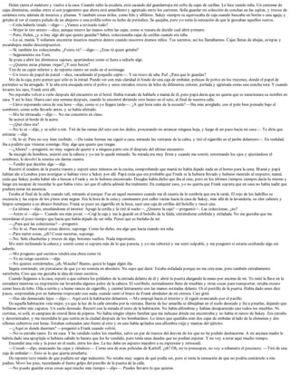 Helen cierra el maletero y vuelve a la casa. Cuando subo la escalera, está sacando del guardarropa mi cofre de cajas de cerillas. Lo hice siendo niña. Un centenar de
cajas diminutas, unidas entre sí con pegamento que ahora está amarillento y agrietado entre los cartones. Solía guardar mi colección de conchas en las cajitas, y trozos de
cerámica rota, además de insectos y plumas. Y también cosas útiles, como hilo y alfileres. Sukey siempre se equivocaba de caja cuando buscaba un botón o una aguja, y
gritaba al ver el cuerpo peludo de un abejorro o una polilla sobre su lecho de periódico. Se quejaba, pero yo tenía la sensación de que le gustaban aquellos sustos.
—Creía haberlo tirado —digo—. ¿Vamos a revisarlo todo?
—Mejor lo tiro entero —dice, aunque mueve las manos sobre las cajas, como si tratara de decidir cuál abrir primero.
—Pero, Helen, ¿y si hay algo ahí que quiero guardar? Sabes, coleccionaba cajas de cerillas cuando era niña.
—Lo sé, mamá. Y solíamos encontrar insectos muertos dentro cuando nosotros éramos niños. Tus secretos, así los llamábamos. Cajas llenas de abejas, avispas y
escarabajos medio descompuestos.
—Sí, también los coleccionaba. ¿Fuiste tú? —digo—. ¿Eras tú quien gritaba?
—Seguramente era Tom.
Se pone a abrir los diminutos cajones, apartándose como si fuera a saltarle algo.
—¿Quieres estas plumas viejas? ¿Y este botón?
Tira de un cajón inferior y de repente siento un nudo en el estómago.
—Un trozo de papel de pared —dice, sacudiendo el pequeño cajón—. Y un trozo de uña. Puf. ¿Para qué lo guardas?
Me da la caja, pero parece que sólo es la mitad. Puedo ver con más claridad el fondo de una caja de embalar, pelusas de polvo en los rincones, donde el papel de
periódico se ha arrugado. Y la uña está encajada entre el polvo y unos extraños trozos de hilos de diferentes colores, perlada y agrietada como una concha rota. Y cuando
levanto los ojos, Frank está allí.
No esperaba volver a verlo después del encuentro en el hotel. Había tratado de hablarle a mamá de él, pero papá decía que no quería que se mencionara su nombre en
casa. Y así lo hice. Hasta casi una semana después, cuando lo encontré abriendo otro hueco en el seto, al final de nuestra calle.
—Llevo esperando cerca de una hora —dijo, como si yo llegara tarde—. ¿A qué hora sales de la escuela? —Iba más arreglado, con el pelo bien peinado bajo el
sombrero, como solía llevarlo antes, y se había afeitado.
—Me he retrasado —dije—. No me concentro en clase.
Se acercó al borde de la acera.
—¿Qué clase era?
—No lo sé —dije, y se echó a reír. Tiré de las ramas del seto con los dedos, procurando no arrancar ninguna hoja, y luego di un paso hacia mi casa—. Te diría que
entraras —dije.
—Sí, lo sé. Pero no soy bien recibido. —De todas formas me siguió a casa, mirando las ventanas de la salita, y tiró el cigarrillo en el jardín delantero—. En realidad,
iba a pedirte que vinieras conmigo. Hay algo que quiero que tengas.
—¿Ahora? —pregunté, no muy segura de querer ir a ninguna parte con él después del último encuentro.
Se encogió de hombros, asintió con la cabeza y yo me lo quedé mirando. Su mirada era muy firme y cuando me sonrió, entornando los ojos y ajustándose el
sombrero, le devolví la sonrisa sin darme cuenta.
—Tendré que decirles algo —dije.
Recorrí el sendero de la puerta trasera y esperé unos minutos en la cocina, comprobando que mamá no había dejado nada en el horno para la cena. Mamá y papá
habían ido a Londres para averiguar si habían visto a Sukey por allí. Papá creía que era probable que Frank se la hubiera llevado y hubiese mentido al respecto; mamá
creía que Sukey podía haber ido a buscar a Frank y no lo hubiera encontrado. Douglas había dicho que iba al cine, pero en los últimos tiempos siempre decía lo mismo y
luego era incapaz de recordar lo que había visto, así que él sabría adónde iba realmente. En cualquier caso, yo no quería que Frank supiera que en casa no había nadie que
pudiera notar mi ausencia.
Estaba al final de la calle cuando salí, mirando al parque. Fue en aquel momento cuando me di cuenta de lo sombría que era la tarde. El rojo de los ladrillos se
oscurecía y las copas de los pinos eran negras. Era la hora de la cena y caminamos por calles vacías hacia la casa de Sukey, más allá de la lavandería, su olor caliente y
limpio semejante a un abrazo frenético. Frank se puso un cigarrillo en la boca, sacó una caja de cerillas del bolsillo y rascó una.
—La última —dijo, enseñándome el interior. Apagó la cerilla y la tiró al suelo—. ¿Quieres la caja? —preguntó—. Las coleccionas, ¿no?
—Antes sí —dije—. Cuando era más joven. —Cogí la caja y me la guardé en el bolsillo de la falda, sintiéndome cohibida y enfadada. No me gustaba que me
recordaran el poco tiempo que hacía que había dejado de ser niña. Pensé que se burlaba de mí.
—¿Para qué las coleccionas? —preguntó.
—No lo sé. Para meter cosas dentro, supongo. Como he dicho, era algo que hacía cuando era niña.
—Para meter cosas, ¿eh? Cosas secretas, supongo.
—No. Sólo chucherías y trozos de algo, botones sueltos. Nada importante.
Me miró inclinando la cabeza y sonrió como si supiera más de lo que parecía, y yo me ruboricé y me sentí culpable, y me pregunté si estaría ocultando algo sin
saberlo.
—Me pregunto qué secretos tendrá una chica como tú.
—Yo no tengo secretos —dije.
—No quieres contármelos, ¿eh, Maudie? Bueno, quizá lo hagas algún día.
Seguía sonriendo, sin percatarse de que yo no sonreía en absoluto. No supe qué decir. Estaba enfadada porque no me creyeran, pero también extrañamente
satisfecha. Creo que me gustaba la idea de tener secretos.
Cuando llegamos a la casa, esperó a que subiera los peldaños de la entrada delante de él y abrió la puerta alargando la mano por encima de mí. Yo miré la llave en la
cerradura mientras su respiración me levantaba algunos pelos de la cabeza. El vestíbulo, normalmente lleno de muebles y otras cosas para transportar, estaba oscuro
como boca de lobo. Olía a serrín y a humo rancio de cigarrillo, y caminé lentamente con las manos estiradas delante. Oí el pestillo de la puerta. Había dado unos diez
pasos, sorprendida por no haberme tropezado con nada, cuando sentí el brazo de Frank alrededor de mi cintura. Casi grité.
—Has ido demasiado lejos —dijo—. Aquí está la habitación delantera. —Me empujó hacia el interior y él siguió avanzando por el pasillo.
En aquella habitación veía mejor, ya que la luz de la calle entraba por la ventana. Barras de luz amarilla se dibujaban en el suelo desnudo y fui a pisarlas, dejando que
brillaran sobre mis zapatos. Un suelo desnudo. Recorrí con la mirada el resto de la habitación. No había alfombras y habían desaparecido casi todos los muebles. Ni
cortinas, ni sofá, ni campana de cristal llena de pájaros. No había ningún objeto familiar que me indicase dónde me encontraba y no había ni rastro de Sukey. Era extraño
y desorientador, y me recordaba lo que sentía en la ciudad después de los bombardeos. Lo único que quedaba eran dos cajas de embalar al lado de la chimenea y dos
sillones cubiertos con lonas. Estaban colocados uno frente al otro y en uno había apilados una alfombra vieja y mantas del ejército.
—¿Aquí es donde duermes? —pregunté a Frank cuando volvió.
—No te extrañe tanto. Es mi casa. Y he vendido todos los muebles, salvo un par de trastos del desván de los que no he podido deshacerme. A mi anciana madre le
habría dado una apoplejía si hubiera sabido lo barato que los he vendido, pero tenía unas deudas que no podían esperar. Y no voy a estar aquí mucho tiempo.
Encendió una vela y la puso en el suelo, entre los dos. La luz daba un aspecto macabro a su expresión y retrocedí.
—Uuuuh —dijo, enarcando las cejas y riéndose—. Como una de esas películas de Karloff, ¿eh? Oh, no te preocupes, no voy a rebanarte el pescuezo. —Tiró de una
caja de embalar—. Esto es lo que quería enseñarte.
De repente tuve miedo de que pudiera ser algo indecente. No estaba muy segura de qué podía ser, pero sí tenía la sensación de que no podría contárselo a mis
padres. Moví los pies, recordando el fuerte golpe del pestillo de la puerta de la calle.
—No puedo guardar estas cosas aquí mucho más tiempo —dijo—. Puedes llevarte lo que quieras.
 