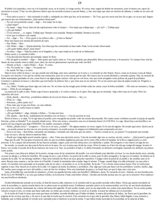 15
Si doblo a la izquierda y otra vez a la izquierda, estoy en la cocina. Lo tengo escrito. No estoy muy segura de dónde me encuentro, pero al menos soy capaz de
encontrar la cocina. Y hay un olor jabonoso dentro que me recuerda el paseo a casa de Sukey, y hay una mujer que mete un montón de sábanas y toallas en un cesto de
la ropa.
—Esta carta es para ti —dice estirando el cuello y señalando un sobre que hay en la encimera—. De Tom, que nos envía una foto de su gato, no sé por qué. Seguro
que espera que nos emocionemos. ¿Qué quieres desayunar?
—No me está permitido comer —digo—. Esa mujer me lo dijo.
—¿Qué mujer?
—La mujer —digo. Estoy harta de dar explicaciones todo el tiempo—. Esa mujer que trabaja aquí. —¿Es así?—. Trabaja aquí.
—¿De qué hablas?
—Tú la conoces…, sí, seguro. Trabaja aquí. Siempre está ocupada. Siempre enfadada. Siempre con prisa.
—Creo que te refieres a mí, mamá.
—No —digo—. No. —Pero quizá sí me refiera a ella—. ¿Cómo te llamas?
Hace una mueca por encima del montón de ropa.
—Soy Helen —dice.
—Ah, Helen —digo—. Quería decírtelo. Esa chica que has contratado no hace nada. Nada. La he estado observando.
—¿De quién hablas ahora? ¿Qué chica?
—La chica —digo—. Deja los platos en el fregadero y hay ropa tirada en el suelo de su habitación.
Helen sonríe y se muerde el labio.
—Una descripción bastante aproximada, mamá. Es Katy.
—Me da igual su nombre —digo—. Sólo quiero que sepas cómo es. Creo que tendrías que despedirla. Busca otra persona, si la necesitas. Yo siempre hice sola las
faenas de casa cuando tenía tu edad, pero, claro, las nuevas generaciones esperan que todo sea fácil.
—Mamá, es Katy —repite Helen—. Katy. Tu nieta.
—No. No puede ser —digo—. No puede ser.
—Sí, mamá. Mi hija y tu nieta.
Deja el cesto sobre la mesa y veo que sacude una tela larga, caen unos calcetines en el cesto y se extiende un olor limpio, fresco, como en el paseo a casa de Sukey.
Lo aspiro con fruición. Creo que he sufrido una conmoción, pero no se me ocurre qué ha sido. Me muevo por la cocina abriendo y cerrando cajones. Hay un montón de
bolas anaranjadas guardadas en uno, como huevos de algún pájaro exótico, sólo que no son lisos, sino que están arrugados como pelotas de papel de periódico.
Comienzo a aplastar un huevo y descubro que está hecho de plástico fino y que tiene asas en un extremo. No se me ocurre qué clase de pájaro pueda ser. Pregunto a
Helen y sonríe.
—Ay, Señor. Tendría que hacer algo con todo eso. No sé cómo me las arreglo para olvidar todas las santas veces la bolsa reciclable. —Me mira un momento y luego
sonríe—. Debe de ser contagioso.
La puerta de la calle se abre. Helen coge el huevo aplastado y lo vuelve a meter en el cajón. Dice algo que no entiendo. Algo sobre ropa en el suelo. Miro los
calcetines del cesto.
—Hola, abuela —dice Katy, poniéndose delante de mí con los brazos abiertos—. Soy yo.
—Hola, tú —digo.
—Entonces, ¿sabes quién soy?
—Pues claro que sé que eres Katy, no seas ridícula.
Katy se ríe y se vuelve hacia su madre.
—¡Está curada!
—¿De qué habláis? —digo, mirando a Helen—. Tu hija está loca.
—Oh, abuela —dice Katy, rodeándome los hombros con un brazo—. Una de nosotras lo está.
Retira el brazo y se aleja. Yo la sigo hasta el pasillo, pero enseguida me pierdo: todo me resulta desconocido. Me siento como si hubiera cruzado el espejo de aquella
historia, ¿cómo se llamaba? Y no recuerdo dónde estoy. Miro mis notas y encuentro una con el itinerario hasta LA COCINA. Lo sigo. Quizá haya una botellita o un
pastel con una etiqueta que diga CÓMEME. En cambio, encuentro a Helen.
—Helen, ¿dónde estoy? —pregunto—. Ésta no es mi casa, ¿verdad? —De alguna manera, no estoy segura. Es la casa de alguien. He estado aquí antes. Quizá sea la
mía…, no puedo pensar en otra casa en este preciso momento, no puedo pensar en ninguna otra habitación para compararla con ésta.
—Ésta es mi casa —dice Helen, colocando una bandeja y retirando una silla para que me siente—. Vamos a tomar un té, ¿te parece? Te prepararé una tostada.
Cojo mi taza y ella me observa mientras bebo.
—Puede que traiga algún pastel cuando regrese —dice. Tiene una expresión astuta. Trata de esconder algo tras su sonrisa, me doy cuenta—. ¿Qué pastel te gustaría?
Digo que de café. No me gusta el pastel de café, así que no podrán engañarme para que me lo coma. Ella se lleva la bandeja. Se la lleva a alguna parte o a otra
persona. A los yanquis del economato de las fuerzas armadas, seguro, para servirles desayunos con salchichas y judías. Me pregunto si me traerá a mí algo de eso.
Su escudo, su escudo con alas para la lluvia está en la mesa. No soy la única que olvida las cosas. Meto la mano en el lazo de tela que cuelga del mango, levanto el
brazo, veo oscilar el escudo de la lluvia mientras me tomo el té. Hay un periódico al lado y lo doblo formando un diminuto rectángulo, haciendo los dobleces tan planos
como puedo.
Veo pasar a una chica por delante de la puerta, recoge cosas de las estanterías del pasillo. Las está robando para dárselas a la loca. La veo desde donde estoy sentada,
se pone un abrigo y se llena los bolsillos. Me pongo en pie y cojo el bolso. La puerta de la calle se cierra, pero la abro enseguida y la sigo por el sendero. Se detiene en la
esquina de la calle. Yo me detengo también y finjo estar mirando las flores de unos girasoles marchitos. Cuelgan sobre la pared de un jardín y las semillas caen en la
acera. Recojo unas cuantas y me las meto en el bolsillo. Cuando la muchacha echa a andar, hago lo mismo. Y luego, cuando llego a la calle principal, veo que echa a
correr. Un autobús está esperando en la parada, sube de un salto y el autobús se va. La he perdido. Se ha ido. Y no volverá, nunca nunca nunca. Doy la vuelta para
regresar a casa. Hay basura en el centro de la calle. Un reguero de pieles de plátano y periódicos. Hay algo que tenía que hacer con los periódicos: usarlos, leerlos, algo.
Me inclino para recoger un trozo del asfalto y trato de leer los titulares. Pero está manchado de grasa y no huele bien, así que lo dejo caer a mis pies.
Junto al bordillo hay una botella en miniatura. ¿Cómo era aquella historia sobre una botellita? «Bébeme», decía. No recuerdo el resto. Además, en esta botella pone
MACALLAN WHISKY y no creo que hubiera whisky en la historia. Frank solía beber whisky. Llevaba una botella encima una vez que me lo encontré. Pero tampoco
era una botella en miniatura.
Estaba bebiéndosela sentado en el coche, al final de nuestra calle, mientras yo le contaba todo lo que podía recordar sobre Sukey. Decía que quería recordarla tal
como la recordaba yo, quería tenerla dentro de su cabeza para no perderla nunca. Estábamos sentados juntos en la semioscuridad, con la luz de una farola abriéndose
paso entre las sombras, iluminando las volutas del humo del cigarrillo. El aire estaba viciado, pero no me importaba: los coches eran maravillosos. En un coche podías
sentarte a pasar el rato, no tenías que hacer nada más, no tenías que cocinar verduras, ni cavar en el jardín, ni pasar las sábanas por el escurridor.
En el coche de Frank lo único que tenía que hacer era hablar, recordar detalles que él había olvidado: la marca del perfume de Sukey, las flores que le gustaban, las
páginas de las revistas que leía, y de nuevo lo que dijo la noche que lo conoció. Este recuerdo era el que más le gustaba. Que Sukey había llegado a casa contenta y
bailando, que se había quitado el vestido azul, cantando para sí mientras se ponía la crema. Y que había estado acostada en la oscuridad, en la cama de al lado,
 