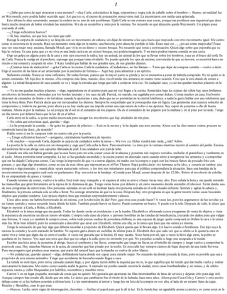 1
—¿Sabe que cerca de aquí atracaron a una anciana? —dice Carla, colocándose la larga, serpentina y negra cola de caballo sobre el hombro—. Bueno, en realidad fue
en Weymouth, pero podría haber ocurrido aquí. Así que ya ve, el exceso de precaución nunca viene mal. La encontraron con media cara aplastada.
Esto último lo dice susurrando, aunque la sordera no es uno de mis problemas. Ojalá Carla no me contara esas cosas, porque me producen una inquietud que dura
hasta mucho después de haber olvidado las anécdotas. Me da un escalofrío y miro por la ventana. No recuerdo en qué dirección queda Weymouth. Un pájaro pasa
cruzando el cielo.
—¿Tengo suficientes huevos?
—Sí, hay muchos, así que hoy no tiene que salir.
Recoge la carpeta de cuidadora y se despide con un movimiento de cabeza, sin dejar de mirarme a los ojos hasta que respondo con otro movimiento igual. Me siento
como si estuviera en la escuela. Hace un momento tenía algo en la mente, una historia, pero ahora he perdido el hilo. Érase una vez…, ¿era así como empezaba? Érase
una vez una mujer muy anciana, llamada Maud, que vivía en un denso y oscuro bosque. No recuerdo qué venía a continuación. Quizá algo sobre que esperaba que su
hija la visitase. Es una pena que yo no viva en una linda casita en un oscuro bosque, eso podría imaginarlo. Y mi nieta podría traerme comida en una cesta.
Oigo un golpe en alguna parte de la casa y mis ojos recorren la salita; hay un animal, un animal de los que se llevan sobre los hombros, yace en el brazo del sofá. Es
de Carla. Nunca lo cuelga en el perchero, supongo que porque teme olvidarlo. No puedo quitarle los ojos de encima, convencida de que se moverá, se escurrirá hasta un
rincón o me comerá y ocupará mi sitio. Y Katy tendrá que hablar de sus grandes ojos, de sus grandes dientes.
—¡Cuántas latas de melocotón! —grita Carla en la cocina. Carla la cuidadora. «Cuidadoras», así las llaman—. Tiene que dejar de comprar comida —vuelve a decir.
Oigo el susurro de las latas al ser arrastradas por la encimera de formica—. Aquí hay para alimentar a un ejército.
Suficiente comida. Nunca se tiene suficiente. De todas formas, parece que la mayor parte se pierde y no se encuentra a pesar de haberla comprado. No sé quién se la
estará comiendo. Mi hija dice lo mismo. «No compres más latas, mamá», dice, revolviendo mis armarios en cuanto tiene ocasión. Creo que le está dando de comer a
alguien. La mitad desaparece de casa cuando se va y luego le extraña que tenga que salir a comprar otra vez. En cualquier caso, ya no me quedan muchos placeres en la
vida.
—Ya no me quedan muchos placeres —digo, irguiéndome en el asiento para que mi voz llegue a la cocina. Remetidos bajo los cojines del sillón hay unos brillantes
envoltorios de bombones; sobresalen por los bordes laterales y los saco de allí. Patrick, mi marido, me regañaba por comer dulces. Comía muchos en casa. Era bonito
disponer de caramelos de limón o de tartaletas cuando le apetecían a una, dado que no se permitían en la central telefónica: a nadie le gusta hablar con una telefonista que
tiene la boca llena. Pero Patrick decía que me estropeaban los dientes. Siempre he sospechado que le preocupaba más mi figura. Las gominolas eran nuestra solución de
compromiso y todavía me gustan, pero ahora ya no hay nadie que me impida comer una caja entera de tofes si me apetece. Soy capaz de ponerme a ello de buena
mañana. Ahora es por la mañana. Lo sé porque da el sol en el comedero de los pájaros. Da en el comedero de los pájaros por la mañana y en el pino por la tarde. Tengo
un día entero por delante hasta que la luz dé en el árbol.
Carla entra en la salita, se pone medio encorvada para recoger los envoltorios que hay alrededor de mis pies.
—No sabía que estuvieras aquí, querida —digo.
—Le he preparado la comida. —Se quita los guantes de plástico—. Está en la nevera y le he dejado una nota encima. Ahora son las diez menos veinte, procure no
comérsela hasta las doce, ¿de acuerdo?
Habla como si me lo zampara todo en cuanto sale por la puerta.
—¿Tengo suficientes huevos? —pregunto, sintiéndome hambrienta de repente.
—Sí, muchos —responde Carla, dejando la carpeta de cuidadora sobre la mesa—. Me voy ya. Helen vendrá más tarde, ¿vale? Adiós.
La puerta de la calle se cierra con un chasquido y oigo que Carla echa la llave. Para encerrarme. La miro por la ventana mientras recorre el sendero del jardín. Encima
del uniforme lleva un abrigo con capucha ribeteada de piel. Una cuidadora con piel de lobo.
Cuando era niña me habría gustado que la casa fuese para mí sola, comer cosas de la alacena y ponerme mis mejores vestidos, enchufar el gramófono y tumbarme en
el suelo. Ahora preferiría tener compañía. La luz se ha quedado encendida y la cocina parece un decorado vacío cuando entro a reorganizar los armarios y a comprobar
qué me ha dejado Carla para comer. Casi tengo la impresión de que va a entrar alguien, mi madre con la compra o papá con los brazos llenos de pescado frito con
patatas, y que diga algo dramático, como en una de esas obras que representan en el Pier Theatre. Papá podría decir: «tu hermana se ha ido», y sonaría un tambor, una
trompeta o algo parecido, y mamá diría: «para nunca más volver», y los tres nos miraríamos para que el público comprendiera la situación. Saco una bandeja de la
nevera mientras me pregunto cuál sería mi parlamento. Hay una nota en la bandeja: «Comida para Maud, comer después de las 12.00». Retiro el envoltorio de celofán.
Es un emparedado de queso y tomate.
Cuando termino de comer, vuelvo a la salita. Está todo muy tranquilo y ni siquiera el reloj se atreve a hacer tictac muy alto. Pero señala la hora y me quedo mirando
las manecillas que giran lentamente en la repisa de la chimenea de gas. Tengo varias horas por delante y en cierto momento decido encender el televisor. Están dando uno
de esos programas de entrevistas. Dos personas sentadas en un sofá se inclinan hacia otra persona sentada en el sofá situado enfrente. Sonríen y agitan la cabeza y,
finalmente, la persona sentada sola se echa a llorar. No consigo enterarme de qué va la cosa. Después hay otro programa en que la gente recorre varias casas buscando
objetos que puedan venderse. Los típicos objetos feos que resultan sorprendentemente valiosos.
Unos años antes me habría horrorizado de mí misma; ¡ver la televisión de día! Pero ¿qué otra cosa puedo hacer? A veces leo, pero los argumentos de las novelas ya
no tienen sentido y nunca recuerdo hasta dónde he leído. También puedo hervir un huevo. Puedo comerme un huevo. Y puedo ver la tele. Después de todo, lo único que
hago es esperar: a Carla, a Helen, a Elizabeth.
Elizabeth es la única amiga que me queda. Todas las demás están en residencias o en la tumba. Elizabeth es aficionada a esos programas de venta de objetos y tiene
la esperanza de encontrar un día un tesoro olvidado. Compra toda clase de platos y jarrones horribles en las tiendas de beneficencia, cruzando los dedos para que valgan
una fortuna. A veces yo también le compro cosas, sobre todo piezas sueltas de porcelana chillona, es una especie de juego: quién comprará en Oxfam la taza o la tetera
más fea. Más bien infantil, pero he comenzado a descubrir que estar con Elizabeth, reírme con ella, es lo único que hace que me sienta yo misma.
Tengo la sensación de que hay algo que debería recordar a propósito de Elizabeth. Quizá quería que le llevara algo. Un huevo cocido o bombones. Ese hijo suyo le
raciona la comida y la está matando de hambre. Ni siquiera gasta dinero en cuchillas de afeitar para él. Elizabeth dice que cada vez que se afeita se le queda la cara en
carne viva y teme que algún día se corte el cuello. A veces me gustaría que lo hiciera. El muy tacaño. Si no fuera por mí, que a veces le llevo algo extra, la pobre se
quedaría en los huesos. Veo aquí una nota que dice que no salga a la calle, pero no entiendo por qué. No perjudico a nadie si hago una escapada a la tienda.
Escribo una lista antes de ponerme el abrigo, busco el sombrero y las llaves, compruebo que tengo las llaves en el bolsillo de siempre y luego vuelvo a comprobar la
puerta de casa. Hay manchas blancas en la acera, de caracoles que han pisado por la noche. En esta calle hay siempre cientos de bajas después de una tarde lluviosa.
Pero me pregunto qué produce esas marcas, qué parte del caracol hace que la mancha se vuelva de color blanco.
—No palidezcas, querido caracol —digo, doblándome hasta donde soy capaz para mirarlo mejor. No recuerdo de dónde procede la frase, pero es posible que sea a
propósito de este mismo animalito. Tengo que acordarme de buscarla cuando llegue a casa.
La tienda no está lejos, pero estoy cansada cuando llego, y por alguna razón doblo la esquina que no es, lo que significa que he tenido que dar media vuelta y rodear
nuevamente la manzana. Me siento como cuando acabó la guerra. A menudo me perdía cuando recorría la ciudad, entre casas bombardeadas y en ruinas, y de súbito
espacios vacíos y calles bloqueadas por ladrillos, escombros y muebles rotos.
Carrow’s es un lugar pequeño, atestado de cosas que no quiero. Me gustaría que apartaran las filas interminables de latas de cerveza y dejaran sitio para algo útil.
Aunque siempre han estado allí, desde que era niña. Lo único que cambiaron fue el rótulo de la fachada, hace unos años. Ahora pone Coca-Cola y Carrow’s está escrito
debajo como si se les hubiera ocurrido a última hora. Lo leo mentalmente al entrar y luego leo mi lista de la compra en voz alta, al lado de un estante lleno de cajas.
Ricicles y Shreddies, sean lo que sean.
—Huevos. Leche, entre signo de interrogación, chocolate. —Inclino el papel para que le dé la luz. En la tienda hay un agradable aroma a cartón y es como estar en la
 