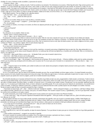 olvidado. Es como si hubieran estado escondidos y aparecieran de repente.
—Podemos ir ahora —dice.
Así que cogemos los abrigos y subimos al coche. Todo ha ocurrido en un momento. Nos detenemos en un punto y Helen baja del coche. Oigo cerrarse puertas a mi
alrededor, veo su boca diciendo algo a través del cristal y echa a andar. La calle está casi vacía, aunque pasa gente de lo más extraña. No reconozco a nadie. No creo
reconocer a nadie. Una mujer con el cabello largo y oscuro aparece por la esquina y viene hacia mí. Mira dentro del coche al pasar y se detiene, golpeando la ventanilla,
señalándome y señalando después la puerta del coche. Sonríe, asiente con la cabeza y dice algo que apenas oigo a través del cristal. Empujo el tirador, pero la puerta no
se abre y digo que no con la cabeza. La mujer se encoge de hombros, saluda con la mano, me envía un beso y se va. Me pregunto quién sería. Qué quería.
Helen llega de repente. Trae una ráfaga de olor a gasolina caliente.
—¿No era Carla? —dice—. ¿La que acaba de pasar?
—No —digo—. Yo no… ¿Quién has dicho que era?
—Carla.
No conozco ese nombre. Helen me da un ramo de flores y enciende el motor.
—¿Son para… para esa mujer? —pregunto—. ¿Cómo dijiste que se llamaba?
—No, son para papá.
Nos ponemos en marcha y me retrepo en el asiento, las flores me salpican partículas de agua. Me gusta ir en el coche. Es cómodo y no tienes que hacer nada. Te
sientas y ya está.
—¿Está en el hospital?
—¿Quién?
—Tu padre.
Nos detenemos en un semáforo. Helen me mira.
—Mamá, vamos a visitar la tumba de papá.
—Ah, sí —digo, y me río. Helen frunce el entrecejo—. Ah, sí —repito.
El cementerio es inmenso, pero Helen no tarda en encontrar la tumba. Debe de venir más a menudo de lo que creo. Nos quedamos de pie delante de la lápida.
Leyéndola. En silencio, porque Helen no quiere que lea en voz alta. Nos quedamos un buen rato. Empiezo a cansarme. Y es aburrido esperar aquí. Helen tiene la cabeza
gacha, las manos juntas, como si rezara. Ella ni siquiera cree en Dios. Hay un montón de tierra no muy lejos de donde estamos, van a meter a alguien en la tierra, ¿cómo
se llama eso? Plantar, van a plantar a alguien. Miro la tierra durante largo rato.
—Helen —digo—. ¿Cómo cultivas los calabacines?
No se mueve, pero murmura una respuesta.
—Nunca dejas de preguntarlo —dice.
No consigo recordar si eso es cierto, aunque no sé por qué iba a mentirme y me aparto para pensar, dirigiéndome hacia un gran tejo. Hay algo amenazador en su
tamaño y en la forma en que las ramas oscuras bloquean toda la luz. La tumba que hay allí tiene una lápida lisa y el nombre casi se ha borrado. Sólo se ve la fecha de la
muerte y las siglas R.I.P.
—Era la loca —digo cuando Helen se acerca a mí—. Se llamaba Violet, pero todo el mundo le decía la loca.
—Qué triste —dice Helen, de nuevo con la cabeza gacha.
Creo que está exagerando la actitud de respeto. Clavo el tacón en la tierra.
—Una vez me persiguió —digo—. Me persiguió y robó la peineta de mi hermana. Me la arrancó del pelo. —Mientras hablaba, podía sentir las mechas arrancadas,
el dolor que me produce que arranquen pelo de la cabeza, pero no parece real. No sé por qué, pero el recuerdo no es exactamente así—. Ella me observa —digo—. Lo
sabe todo de mí.
—¿Quién?
—Ella. —Tengo las manos en los bolsillos, pero señalo la tumba con el codo. Quiero dar puntapiés a la lápida. Quiero pisotear la tierra que la cubre—. Siempre está
ahí, siempre vigilando, maldita sea.
Helen ya no tiene la cabeza gacha.
—Está muerta, mamá —dice—. ¿Cómo va a vigilarte?
No lo sé. No puedo pensar. Saco las manos de los bolsillos buscando una nota. Hay un papel doblado con letras negras escritas y lo arrugo formando una pelota.
Quiero meterlo en la tierra, hundirlo hasta donde esté la boca de la mujer. Pero Helen me coge la mano y la levanta, aplastando el papel entre su mano y la mía. Y en el
pequeño espacio que queda entre nuestros pulgares, puedo leer el nombre Kenneth Lloyd Holmes.
Era el hombre detenido por el asesinato del hotel Grosvenor, el hombre al que había enviado una carta, preguntándole si había matado a mi hermana. Todavía tenía la
esperanza de que hubiera huido, pero la noticia de los asesinatos estaba por todas partes, incluso en la radio. En la carta le decía que no se lo diría a nadie, pero que tenía
que saber si la había matado. Describía a Sukey, su cabello, su forma de vestir, y le contaba en qué ciudad vivíamos. Pensaba que si no me respondía, significaría que ella
seguía viva. Y si me decía que lo había hecho, bueno, al menos sabríamos lo que había pasado. No se me ocurría qué poner después de «atentamente», me causaba horror
poner mi nombre. Al final puse «Señorita Lockwood» y pregunté a los de la tienda del final de la calle si podían aceptar una carta dirigida a ese nombre. Entonces
llevaba la tienda la madre de Reg. La recuerdo enarcando las cejas y riéndose.
—Esperando un triqui-truqui, ¿eh? —dijo—. Señorita Lockwood. Vanidad de vanidades. —Sonrió, chasqueó la lengua y yo me ruboricé y sudé bajo el abrigo. Sentía
una vergüenza horrible, sabiendo que se lo contaría, como poco, a la señora Winners. Pero accedió a aceptar la carta y a guardármela, y eso era lo que importaba. Guardé
los recortes de los periódicos en un cajón y esperé.
No recibí contestación, pero le dije a Frank que había escrito la carta cuando me lo encontré una tarde en los Pleasure Gardens.
—¿Te has vuelto loca? —dijo, sin esperar a expulsar la bocanada de humo del cigarrillo—. Mira que escribir a un majara como ése. ¿Qué te ha hecho pensar que
tuvo algo que ver con ella?
Se paseó delante del banco en el que estaba sentada, aspirando violentamente del cigarrillo, tanto que el papel se quemaba rápido y brillaba. Había llegado con
pastillas de jabón para mamá y una tableta de chocolate para mí, Cadbury’s Dairy Milk, que no se encontraba en ninguna tienda. Partí un trozo, aunque me había
prometido a mí misma que no lo probaría hasta llegar a casa. Era tan cremoso y dulce que por un momento olvidé que estábamos discutiendo y le sonreí.
—Y si te dice que él no lo ha hecho, ¿qué demostraría eso? —dijo, por suerte sin hacer caso de mi sonrisa.
Envolví el chocolate y me lo guardé en el bolsillo.
—Si él no lo hizo, eso demostraría que puede que esté viva todavía.
—No, Maud, no demostraría nada.
Tiró el cigarrillo al río y sacó otro de la cajetilla, sin dejar de mirarme fijamente. Tuve que detener la mano para que no volviera al bolsillo en el que había guardado el
chocolate.
—¿Qué escribiste exactamente? —preguntó tras encender el cigarrillo.
Se lo conté, tratando de recordarlo palabra por palabra. Pero él no dejaba de interrumpir, repitiendo mis frases y tosiendo.
—«¿Tiene el mismo aspecto que las otras muchachas que mató usted?». Maldita sea.
Apreté los labios al oír mis propias palabras.
—Es cierto, lo tiene.
—¿Por qué? —gritó y una pareja de ancianos nos miró desde otro banco—. ¿Por qué haces esto? Eres una maldita idiota. Él ni siquiera ha pasado aquí el tiempo
 