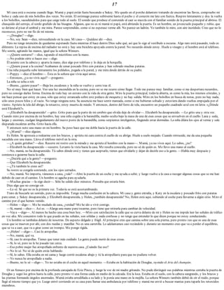 17
Mi casa está a oscuras cuando llego. Mamá y papá están fuera buscando a Sukey. Me quedo en el porche delantero tratando de encontrar las llaves, compruebo mi
bolso y cada uno de mis bolsillos dos veces. No están. El estómago parece subírseme hasta el pecho y el corazón me late con fuerza. Respiro lentamente y doy la vuelta
a los bolsillos, sacudiéndolos para que caiga todo al suelo. El sonido que produce el contenido al caer se mezcla con el familiar sonido de la puerta principal al abrirse. El
chasquido del cerrojo, el sordo gruñido de las bisagras. Alguien, que no es ni mamá ni papá, está abriendo la puerta. Es un hombre, un jovenzuelo pequeño y rubio, que
se detiene al pisar el umbral y me mira. Parece sorprendido, como si no esperase verme allí. No parece un ladrón. Yo también lo miro, con aire incrédulo. Creo que no lo
reconozco, pero no me fío de mí misma.
—¿Douglas? —digo.
—No, soy Sean —dice, retrocediendo en la casa. Mi casa—. Quédese ahí —dice.
Pero no tengo intención de quedarme esperando fuera mientras él hace dentro Dios sabe qué, así que lo sigo al vestíbulo a oscuras. Algo raro está pasando, todo es
diferente. La repisa de encima del radiador no está y hay una bicicleta apoyada contra la pared. No recuerdo dónde estoy. Huele a vinagre y el hombre está al teléfono.
Me sonríe, agitando las manos, igual que la señora Winners.
—¿Quiere sentarse? —dice, tapando el micrófono con la mano.
—No podrán oírte si haces eso —digo.
Él asiente con la cabeza y aparta la mano, dice algo por teléfono y lo deja en la horquilla.
—¿Quiere pasar a la cocina? Acabamos de cenar pescado frito con patatas y han sobrado muchas patatas.
Una niña pequeña sube lentamente los peldaños, pegada a la pared, y me mira desde detrás de su padre.
—Poppy —dice el hombre—. Ésta es la señora que vivía aquí antes.
—Entonces, ¿ya no vivís aquí? —pregunto.
La niña se echa a reír.
—Bueno, ¿quiere pasar? —Baja los escalones y la niña se vuelve y corre tras él.
No sé muy bien qué hacer. Veo una luz encendida en la cocina, pero no se me ocurre cómo llegar. Todo me parece muy familiar, como si me despertara recuerdos,
pero no consigo darles forma. Encima de todo hay un estrato con la vida de otra gente. Miro la puerta principal, todavía abierta, es como la mía, los mismos cristales, y
me hace pensar que estoy en casa, sólo que estoy estancada sobre este pedazo de moqueta y no hay salida. Miro en los bolsillos en busca de notas, pero no hay nada,
sólo unos pocos hilos y el vacío. No tengo ninguna nota. Su ausencia me hace sentir mareada, como si me hubieran soltado y estuviera dando vueltas empujada por el
viento. Aprieto la tela del abrigo, la retuerzo, estoy muerta de miedo. Y entonces, dentro del forro de tela, encuentro un pequeño cuadrado azul con mi letra: «¿Dónde
está Elizabeth?».
—¡Elizabeth ha desaparecido! —grito. Grito para que la parte de mi cerebro que olvida deje de olvidar—. Elizabeth ha desaparecido. —Lo grito una y otra vez.
Cuando miro por encima de mi hombro, hay una niña cogida a la barandilla, medio oculta bajo la masa de una de esas cosas que se envuelven en el cuello. Lana y seda,
largas y enormes, cuelgan lánguidamente del nuevo poste de la barandilla, como serpientes inteligentes, fingiendo estar dormidas. La niña dilata los ojos al verme y sale
disparada escaleras arriba. Grito hacia ella.
Y entonces noto una mano en mi hombro. Su peso hace que me doble hacia la puerta de la calle.
—¿Mamá? —dice alguien.
Es Helen. Se apresura a rodearme con los brazos, y aprieta mi cara contra el cuello de su abrigo. Huele a suelo mojado. Cuando retrocede, me da una pequeña
sacudida con una mano. Lleva el teléfono móvil en la otra.
—¿A quién gritabas? —dice. Recorre mi rostro con la mirada y me aprieta el hombro con la mano—. Mamá, ya no vives aquí. Lo sabes, ¿no?
—Elizabeth ha desaparecido —susurro. Levanto la vista hacia la casa. Me resulta conocida, pero no sé de quién es. Me llevo una mano al cuello.
—No, mamá, no ha desaparecido. Tú sabes dónde está y tienes que aceptarlo, tienes que olvidarlo y dejar de decirle eso a la gente. —Habla muy despacio y
comienza a guiarme hacia la calle.
—¿Decirle qué a la gente? —pregunto.
—Que Elizabeth ha desaparecido.
—¿Tú también lo crees así?
Su rostro se congela sonriendo, con los ojos cerrados.
—No, mamá. No importa, vámonos a casa, ¿vale? —Abre la puerta de un coche y me ayuda a subir, y luego vuelve a la casa a recoger algunas cosas que se me han
debido de caer en el camino. Un hombre se agacha para ayudarla.
—Muchas gracias —la oigo decir—. Sólo he salido diez minutos. Pensaba que estaría bien.
Dice algo que no consigo oír.
—Lo sé. Sé que no es la primera vez. Todavía se está acostumbrando.
Trato de buscarle un sentido, pero es imposible. Tengo mucha confusión en la cabeza. Mi casa y gente extraña, y Katy en la escalera y pescado frito con patatas
para cenar, y Sukey desaparecida, y Elizabeth desaparecida, y Helen, ¿también desaparecida? No, Helen está aquí, subiendo al coche para llevarme a algún sitio. Miro el
camino por el que hemos venido.
—Helen —digo—. Me he mudado de casa, ¿verdad? Me he ido a vivir contigo.
—Sí, mamá —dice—. Así es. —Alarga una mano para tocarme, pero tiene que retirarla para cambiar de velocidad.
—Vaya —digo—. Al menos he hecho una cosa bien hoy. —Miro con satisfacción la calle que se curva delante de mí y Helen no me impide leer las señales de tráfico
en voz alta. Me concentro todo lo que puedo en las señales, son sólidas y nada confusas y no tengo que entender lo que dicen porque no estoy conduciendo.
Un hombre se tambalea delante de nosotras. De aspecto delgado y frágil. Al principio creo que camina sobre una sola pierna, pero pronto veo que es una de esas
cosas que se mueven por ahí, con dos ruedas y manillar. No es una carretilla. Lo adelantamos casi rozándolo y durante un momento creo que va a perder el equilibrio,
que se va a caer, que va a girar como un trompo. Me pongo rígida.
—¡Helen! —digo—. Casi lo atropellas.
—No, mamá, qué va.
—Sí, casi lo atropellas. Tienes que tener más cuidado. La gente puede morir de esas cosas.
—Sí, lo sé, pero no le he pasado tan cerca.
—Esa pobre mujer fue atropellada enfrente de nuestra casa. ¿Cuándo fue eso?
—No lo sé. No sé de quién estás hablando.
—Sí, lo sabes. Ella estaba en mi cama y luego corrió escaleras abajo y tú la atropellaste para que no pudiera volver.
—Yo nunca he atropellado a nadie.
—Bueno, no lo sé —digo—. Yo no estaba en el coche en aquel momento. —Estaba en la habitación de Douglas, oyendo el Aria del champán.
Oí un frenazo por encima de la profunda carcajada de Ezio Pinza, y luego la voz de mi madre gritando. No pude distinguir sus palabras mientras cerraba la puerta de
Douglas y seguí los gritos hasta la calle, pero pronto vi una forma caída en medio de la calzada. Era la loca. Estaba en el suelo, con la cabeza sangrando, y los brazos y
las piernas formando ángulos anormales. Mamá estaba arrodillada a su lado y le ponía una mano en la mejilla. La señora Winners también debió de oír el ruido, porque
llegó al mismo tiempo que yo. Luego entró corriendo en su casa para llamar una ambulancia por teléfono y mamá me envió a buscar mantas para taparle los retorcidos
miembros.
 