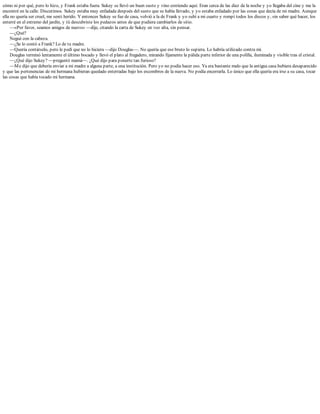 cómo ni por qué, pero lo hizo, y Frank estaba fuera. Sukey se llevó un buen susto y vino corriendo aquí. Eran cerca de las diez de la noche y yo llegaba del cine y me la
encontré en la calle. Discutimos. Sukey estaba muy enfadada después del susto que se había llevado, y yo estaba enfadado por las cosas que decía de mi madre. Aunque
ella no quería ser cruel, me sentí herido. Y entonces Sukey se fue de casa, volvió a la de Frank y yo subí a mi cuarto y rompí todos los discos y, sin saber qué hacer, los
enterré en el extremo del jardín, y tú descubriste los pedazos antes de que pudiera cambiarlos de sitio.
—«Por favor, seamos amigos de nuevo» —dije, citando la carta de Sukey en voz alta, sin pensar.
—¿Qué?
Negué con la cabeza.
—¿Se lo contó a Frank? Lo de tu madre.
—Quería contárselo, pero le pedí que no lo hiciera —dijo Douglas—. No quería que ese bruto lo supiera. Lo habría utilizado contra mí.
Douglas terminó lentamente el último bocado y llevó el plato al fregadero, mirando fijamente la pálida parte inferior de una polilla, iluminada y visible tras el cristal.
—¿Qué dijo Sukey? —preguntó mamá—. ¿Qué dijo para ponerte tan furioso?
—Me dijo que debería enviar a mi madre a alguna parte, a una institución. Pero yo no podía hacer eso. Ya era bastante malo que la antigua casa hubiera desaparecido
y que las pertenencias de mi hermana hubieran quedado enterradas bajo los escombros de la nueva. No podía encerrarla. Lo único que ella quería era irse a su casa, tocar
las cosas que había tocado mi hermana.
 