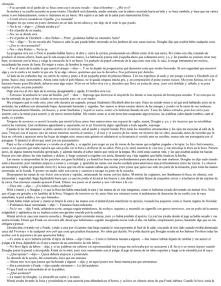 champán.
—Fue cavando en el jardín de su finca como cayó en este estado —dice el hombre—. ¿Me oye?
Se inclina y su cuello escocido se pone tirante. Elizabeth está dormida, medio sentada, con la cabeza escorada hacia un lado y su boca también, y hace que me sienta
como si nos balanceáramos, como si fuéramos en un barco. Me sujeto a un lado de la cama para mantenerme firme.
—Usted estuvo cavando en el jardín. ¿Lo recuerda?
Imagino mi ojo como un punto diminuto en un lado de mi cabeza y me alejo de él todo lo que puedo.
—No lo sé —digo—. ¿Dónde estaba yo?
—En el jardín de mi madre.
—No, no sé dónde está.
—En el jardín de Elizabeth —dice Helen—. Peter, ¿podemos hablar un momento fuera?
—No —digo—. Yo no cavaría ahí. Nunca se sabe lo que puede haber enterrado en los jardines de esas casas nuevas. Douglas dijo que podría haber cualquier cosa.
—¿Eso es otra acusación?
—No —dice Helen—. No lo es.
Le pregunta otra vez a Peter si pueden hablar fuera y él abre y cierra la cortina, produciendo un silbido como el de una sierra. Me rodeo con ella, tratando de
producir el mismo efecto, hasta que la tela escapa de mis manos. La habitación parece más pequeña ahora que solamente estoy yo, y las paredes no parecen estar muy
bien, se mueven con la brisa y tengo la sensación de ir en barco. Un pañuelo de papel sobresale de la caja como una vela, lo saco, lo rasgo lentamente en trocitos,
escuchando las voces de fuera. De mujer a veces, de hombre la mayoría.
—Fue el susto de la caída lo que causó el ataque —dice—. Y no he dejado de preguntarme qué demonios creía que estaba buscando. Sé con seguridad que encontró
algo y no le contó a mi madre lo que era. Si es algo valioso, queremos que nos lo devuelva. Nos pertenece por derecho.
Al lado de los pañuelos hay un cartón de zumo y junto a él un pequeño peine de plástico blanco. Tiro los papelitos al suelo y me pongo a peinar a Elizabeth con el
peine. Suave, muy suavemente. Ahora tiene todo el pelo blanco, no le queda ninguna mecha gris, y en comparación el peine parece oscuro. Me pone furiosa, no es lo
bastante bueno para Elizabeth, debería tener algo mejor. Miro en mi bolso otra vez y descubro que llevo un peine de carey, pero está doblado y tallado, y es para
sujetar el pelo, no para peinarlo.
Oigo una risa al otro lado de la cortina, desagradable y aguda. El hombre otra vez.
—Entonces la jardinería le viene de familia, ¿no? —dice—. Supongo que destrozar el césped de los demás es una especie de broma para ustedes. Y no crea que no
me he enterado de que se han colado en otra ocasión para ver a mi madre.
Me pregunto qué es todo esto, pero sólo durante un segundo, porque finalmente Elizabeth abre los ojos. Hace un sonido ronco y sé que está hablando, pero no la
entiendo, las palabras son demasiado bajas, demasiado húmedas y seguidas. Sus manos se abren camino dentro de las mangas y puedo ver la carne de sus muñecas.
Parecen inusualmente blandas, sin huesos, y están hinchadas y la piel es suave, como si la hubieran llenado de aire. Tiene los labios cortados, pero los curva para
sonreír, curva la mitad para sonreír, y de nuevo intenta hablar. Me siento como si se me estuviera escapando algo precioso, las palabras salen dando tumbos, caen al
suelo, se pierden.
Ninguno de nosotros se acostó la noche que murió la loca; antes bien mantuvimos una especie de vigilia, mamá, Douglas y yo, y los insectos que se estrellaban
contra las ventanas. Qué estábamos aguardando y esperando, no lo sé. Encontrar algún significado a todo aquello, supongo.
Cuando la luz del amanecer se abrió camino en el exterior, salí al jardín y respiré hondo. Pero tenía los miembros entumecidos y los ojos me escocían al salir de la
casa. Tropecé con el espeso seto de zarzas mientras recorría el camino, y el roce y el susurro de las ramas me hicieron dar un salto, asustada, antes de recordar que la
loca no volvería a aparecer entre las hojas de ningún seto, nunca más gritaría ni señalaría ni se levantaría el vestido ante un autobús, nunca más me perseguiría con el
paraguas. Y lamenté el alivio que sentí por ese pensamiento.
Papá se fue a trabajar mientras yo estaba en el jardín, y se agachó para coger un par de moras de las ramas que colgaban pegadas a la tapia. Lo hizo furtivamente,
como si no quisiera que nadie supiera que aún podía ver la fruta o disfrutar de su sabor. Pero yo lo imité mientras lo veía irse, y me introduje la fruta en la boca. Parecía
justo, de alguna manera resultaba apropiado, y además mataba el sabor rancio que tenía en la lengua. Me comí unas cuantas más, y las que estaban ácidas me hacían
buscar con más ahínco las más maduras y dulces, y luego comencé a cogerlas con ansia, llenando una vieja regadera que había tirada en la hierba.
Las moras se desprendían de los peciolos con gran facilidad y yo hundí los brazos más profundamente para alcanzar las más maduras. Douglas no dijo nada cuando
salió a buscarme, pero también empezó a comer y a recoger, y apartaba las ramas con mucho cuidado para adentrarse más profundamente entre las zarzas. Lo observé
un momento y había un parecido entre él y la loca que era obvio cuando sabías que existía, pero pensé que quizá eso sólo era parte de la situación, pues tenía las manos
enterradas en la fronda. Y pronto mi madre salió con cestas y cuencos a recoger su parte de la cosecha.
Despojamos las ramas de sus frutos con avaricia y rapidez, arrancando las moras con los dedos. Mientras las cogíamos, nos llenábamos la boca, en silencio, con
intensidad y seguridad. Seguí haciéndolo hasta que ya casi no podía ni levantar los brazos y mis dedos estaban llenos de pequeños cortes y pinchazos de las espinas de
la zarza. Fue entonces cuando apareció Frank. Oímos sus pasos en el camino y nos volvimos a la vez.
—Dios mío —dijo—. ¿Os habéis vuelto caníbales?
Miré a mamá y a Douglas y vi que la fruta les había manchado la cara y las manos de un rojo sanguíneo, como si hubieran estado devorando un animal vivo. Noté
que el jugo me goteaba a mí también de la boca. Ninguno de nosotros se rió, antes bien nos miramos como si acabáramos de despertar de un sueño, con la ropa
manchada, la piel pálida y los ojos húmedos.
Frank había traído azúcar y mamá se limpió la cara y las manos con el delantal para manifestar su aprecio, tocando los paquetes como si fueran regalos de Navidad.
—Podríamos hacer mermelada —dijo—. Tenemos fruta suficiente.
—Ya lo veo —dijo Frank, echándose a reír, aunque seguía mirándonos, de soslayo, inquieto, y encendió un cigarrillo con gestos nerviosos, con un puño de la camisa
colgándole y agitándose en su muñeca como una gaviota vencida por la codicia.
Mamá entró en casa con nuestra cosecha y Douglas siguió comiendo moras, pero yo había perdido el apetito. La piel me picaba donde el jugo se había secado y me
sentía irritada. Deseé que Frank no estuviera allí, deseé que hubiéramos seguido recogiendo moras todo el día, sin hablar, simplemente juntos, haciendo algo que no me
obligara a pensar.
Llevaba días evitando ver a Frank, yendo a casa por el camino más largo cuando lo veía esperando al final de la calle, cruzando al otro lado cuando estaba demasiado
cerca del Fiveways o de cualquier otro pub que creía que pudiera frecuentar. No sabía qué decirle. No podía decirle que Douglas estaba en los Salones Pavilion todas las
noches con la esperanza de que apareciera Sukey.
—Es como si se te hubiera corrido el lápiz de labios —dijo Frank—. Como si hubieras besado a alguien. —Sus manos habían dejado de temblar y me acercó el
pulgar a la boca, dejándolo en el aire a menos de un centímetro de mis labios.
—No llevo lápiz de labios —dije, y si las palabras me salieron sin espontaneidad fue porque me esforzaba por no acercarme a él. Se oyó un rumor áspero cuando
Douglas pateó la pared, a mi espalda. Frank no lo miró, pero tocó suavemente con el pulgar el jugo de moras de mi labio superior y luego se lo extendió por el suyo.
—¿Qué opinas? —dijo—. Quizá debería empezar a ponérmelo.
Lo absurdo de la acción, del comentario, hizo que me mareara.
—Ahora eres tú el que parece que ha besado a alguien —dije, y en aquel punto nos llamó mamá para que entráramos.
—Iba a contárselo a Frank —dijo cuando entramos—. Lo del accidente.
Vi que Frank se sobresaltaba al oír la palabra.
—¿Qué accidente?
—La madre de Douglas. La atropelló un coche y la mató.
Mamá estaba lavando la fruta y poniéndola en una cacerola para ablandarla en el horno, y se hizo un silencio antes de que Frank hablara. Cuando lo hizo, tenía la
 