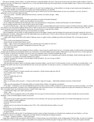 Dice que no entiende a qué me refiero y no puedo interpretar su expresión debido a las pecas. Tiene la cara tan pecosa que ante ella me quedo en blanco. Como las
paredes de esta sala. Tan blancas que ni siquiera las veo y si miro más allá del hombre que está sentado delante, me puedo imaginar todos y cada uno de los detalles de la
salita de estar de Sukey.
—¿Dónde está mi hermana? —pregunto.
—Querrá decir su hija. La está interrogando otro agente en otra sala. Como le expliqué antes, su hija también es un testigo, así que tenemos que interrogarlas por
separado. Hemos decidido no amonestarlas, pero tenemos que tomarles declaración. ¿Lo entiende?
Es muy limpio este hombre, a pesar de la cantidad de pecas que le cubren la piel. Se sienta cuidadosamente, de cara a mí, sonriendo, o eso creo. Aprieto el
aguijarrado trozo de cristal que tengo en la mano.
—Yo no soy testigo —respondo. Ojalá pudiera desvestirme y meterme en un charco de agua—. Baño.
—¿Disculpe?
—Es la palabra que estaba buscando.
—Ah, muy bien. ¿Podría decirnos algo del cadáver encontrado en el jardín de Elizabeth Markham?
—Elizabeth ha desaparecido —replico, pero las palabras son como polvo.
—Sí, un colega me ha explicado que ha estado aquí varias veces para denunciar su desaparición. ¿Estaba usted buscando a la señora Markham?
Miro las paredes desnudas, miro a través de ellas la sala de estar de Sukey.
—La casa está llena de cosas —digo. Hay un limpiabarros junto al sofá y un desportillado jarrón chino al pie de la ventana. Está lleno de bastones tallados, paraguas
con volantes y una vieja espada de gala que chocan entre sí cada vez que hay brisa. Una pequeña escribanía está en equilibrio sobre un taburete de piano y hay dos
leones de mármol a los pies de un palanganero. Apenas hay sitio para moverse y tengo que tener cuidado.
—¿Señora Horsham? ¿Entiende qué es lo que se ha descubierto en el jardín?
Trato de imaginarlo, pero no puedo, no tengo energía para pensar en dos lugares. Examino todas las burbujas de la pintura gris de la pared, tratando de volver a la
otra habitación, con Sukey. Ojalá pudiera volver allí, ojalá pudiera estar con ella de nuevo. El olor a café se interpone, ella nunca tomaba café, y miro indignada la taza de
plástico blanco que hay sobre la mesa.
—¿Sabe cuánto tiempo podría llevar allí el cadáver? Sabemos, bueno, lo sugirió su hija en realidad, que podría estar allí desde 1946. ¿Tiene algo que decir al
respecto?
—Ése es el año en que desapareció mi hermana.
—Susan Gerrard, de soltera Susan Palmer, ¿es así?
—Sukey —digo, y pienso en la sangre que canta, pero ¿qué tiene que ver la sangre con todo esto?
—¿Sukey? ¿Así es como la llamaban? Y desapareció en otoño de 1946, ¿no?
—Sí. ¿Cuánto hace de eso?
—Casi setenta años.
Pienso un momento en la fría tierra rodeando los huesos pálidos y siento el mismo escalofrío dentro de mí, y si lo hubiera sabido, me habría metido voluntariamente
en aquel cajón de madera para acompañarla durante esos setenta años. No la habría dejado sola tanto tiempo. Habría hecho lo que fuera para estar a su lado, igual que el
trozo de cristal. Lo aprieto entre los dedos, noto que mi tacto lo ha calentado, como si le hubiera insuflado algo de vida.
—Usted ha visto el cadáver —dice el hombre—. O quizá debería decir el esqueleto. Se ve claramente que la calavera está dañada. ¿Puede contarme algo sobre eso?
—El cristal roto y los pájaros revoloteando alrededor de su cabeza.
—¿Pájaros? Al parecer hay cristales y restos de pájaros al lado del cadáver. ¿Es a eso a lo que se refiere?
—Es lo que dijo la loca.
—¿La loca? ¿De quién está hablando?
—Ella detestaba esos pájaros, Sukey los detestaba, pájaros de plumas teñidas y ojos de cristal. Un día levantarían el vuelo y le picarían. Eso pensaba Sukey. A mí
me daban más miedo otras cosas; la casa estaba llena de cosas con las que tropezaba. Yo temía que se cayera y se rompiese la crisma. Pensaba que era una trampa
mortal.
—¿De qué casa está usted hablando?
—De la casa de Frank.
—¿Frank? ¿Frank Gerrard? Lo tenemos anotado como sospechoso. ¿Puede contarnos algo más sobre él?
—Era un hombre celoso. Frank, digo.
—¿De veras?
—No lo sé. Alguien dijo que lo era.
—¿Quién lo dijo?
—No me acuerdo.
—Bien, ya volveremos sobre ese punto. —Toma un sorbo de café y luego otro de agua—. ¿Sabe dónde podríamos encontrar a Frank Gerrard?
—No.
—¿Sabe que tiene antecedentes? Por desorden público, por aceptar bienes robados y por agresión con agravante.
—No lo sabía. —El diminuto trozo de cristal agranda las rayas de mi mano y pienso en Sukey cosiendo, en no querer estropear sus precisas puntadas, y en el fuego
que me calentaba directamente. Si pudiera volver a aquella habitación todo estaría bien de nuevo. No miraré los pájaros de la repisa de la chimenea, los cubriré con su
chal y la ayudaré a hacer una cortina para la cocina, y cuando Frank venga a casa…
—¿Cuando Frank venga a casa? ¿Qué? ¿Qué pasaría?
—Nada —digo.
—Está bien, volveré a preguntarle sobre eso más adelante. Otra cosa que nos interesa concretar es cómo fue a parar el cadáver al jardín de la casa de la señora
Markham. ¿Tenía su hermana alguna conexión con esa casa?
—No.
—Pero usted cree que el cadáver que hemos encontrado es el de su hermana. ¿Por qué creyó que podía estar allí? ¿Tuvo Frank Gerrard algo que ver con esto?
—Ayudó a alguien a sembrar calabacines.
—Entonces tenía acceso al jardín.
—No lo sé.
—Sabemos que tuvo una empresa de mudanzas entre 1938 y 1946. ¿Podría haber llevado muebles a esa casa?
—No lo sé.
Entre las pecas se ven los dientes blancos.
—Usted simpatizaba con Frank, ¿verdad?
—Él quería a Sukey.
El hombre toma otro sorbo de café. Yo miro fijamente la pared y pienso en Sukey bromeando con el hombre de las mudanzas de rostro blando, y en la loca
comiéndose los espinos en el callejón, y luego pienso en Frank. Entrará en la habitación en cualquier momento.
—¿Y luego? —pregunta el hombre—. ¿Qué pasará luego?
Luego Sukey saldrá a la calle corriendo por culpa de la loca y Frank le dirá que vaya al hotel Station, al que no llega porque Frank hace algo. ¿La mete en la campana
de la chimenea? ¿La tira al suelo de un golpe? ¿La descalabra con la campana de cristal llena de pájaros? Algo que le abre el cráneo y hace que los pájaros disecados
 