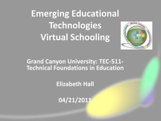 Emerging Educational
     Technologies
   Virtual Schooling

Grand Canyon University: TEC-511-
Technical Foundations in Education

          Elizabeth Hall

           04/21/2011
 