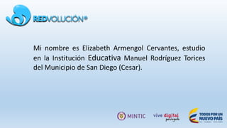 Mi nombre es Elizabeth Armengol Cervantes, estudio
en la Institución Educativa Manuel Rodríguez Torices
del Municipio de San Diego (Cesar).
 