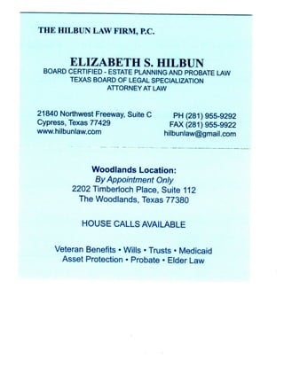 T H E HILBUN LAW FIRM, P.C.



        E L I Z A B E T H S. HILBUN
 BOARD CERTIFIED - ESTATE PLANNING AND PROBATE LAW
       TEXAS BOARD OF LEGAL SPECIALIZATION
                  ATTORNEY AT LAW



21840 Northwest Freeway, Suite C      PH (281)955-9292
Cypress, Texas 77429                 FAX (281) 955-9922
www.hilbunlaw.com                  hilbunlaw@gmail.com




               Woodlands Location:
                By Appointment Only
          2202 Timberloch Place, Suite 112
            The Woodlands, Texas 77380


            HOUSE CALLS AVAILABLE


     Veteran Benefits • Wills • Trusts • Medicaid
      Asset Protection • Probate • Elder Law
 