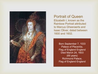 Portrait of Queen 
Elizabeth I, known as the 
Rainbow Portrait attributed 
to Marcus Gheeraerts and 
Isaac Oliver, dated between 
1600 and 1602. 
Born September 7, 1533 
Palace of Placentia, 
Flag of England England 
Died March 24, 1603 
(69 years) 
Richmond Palace, 
Flag of England England 
Born September 7, 1533 
Palace of Placentia, 
Flag of England England 
Died March 24, 1603 
(69 years) 
Richmond Palace, 
Flag of England England 
 