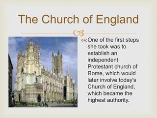 The Church of England 
 
 One of the first steps 
she took was to 
establish an 
independent 
Protestant church of 
Rome, which would 
later involve today's 
Church of England, 
which became the 
highest authority. 
 