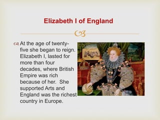 Elizabeth I of England 
 
 At the age of twenty-five 
she began to reign. 
Elizabeth I, lasted for 
more than four 
decades, where British 
Empire was rich 
because of her. She 
supported Arts and 
England was the richest 
country in Europe. 
 