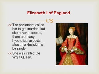 Elizabeth I of England 
 
 The parliament asked 
her to get married, but 
she never accepted, 
there are many 
hypotetical aspects 
about her decisión to 
be single. 
 She was called the 
virgin Queen. 
 