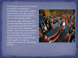 When Queen  is away from London, in residence at Balmoral or Sandringham, she receives official papers nearly every day of every year and remains fully briefed on matters affecting her realms. During her reign, The Queen has reached important milestones in her personal and public life. Some of these have been celebrated publicly. Such events help reinforce the Sovereign's role as a focus for national identity and unity as people across the Commonwealth come together to mark an important occasion for their Head of State. 