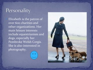 Elizabeth is the patron of over 600 charities and other organizations. Her main leisure interests include equestrianism and dogs, especially her Pembroke Welsh Corgis. She is also interested in photography. 