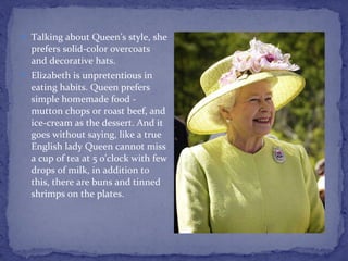 Talking about Queen’s style, she prefers solid-color overcoats and decorative hats. Elizabeth is unpretentious in eating habits. Queen prefers simple homemade food - mutton chops or roast beef, and ice-cream as the dessert. And it goes without saying, like a true English lady Queen cannot miss a cup of tea at 5 o’clock with few drops of milk, in addition to this, there are buns and tinned shrimps on the plates. 