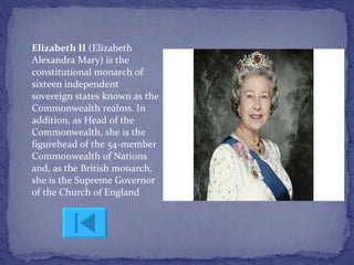 Elizabeth II  (Elizabeth Alexandra Mary) is the constitutional monarch of sixteen independent sovereign states known as the Commonwealth realms. In addition, as Head of the Commonwealth, she is the figurehead of the 54-member Commonwealth of Nations and, as the British monarch, she is the Supreme Governor of the Church of England  