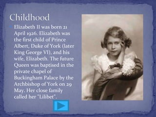 Elizabeth II  was born  21 April 1926 .  Elizabeth was the first child of Prince Albert, Duke of York (later King George VI), and his wife, Elizabeth.  The future Queen  was baptised in the private chapel of Buckingham Palace by the Archbishop of York  on 29 May.  Her close family called her "Lilibet". 