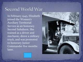 In February 1945, Elizabeth joined the Women's Auxiliary Territorial Service as an honorary Second Subaltern. She trained as a driver and mechanic, drove a military truck, and was promoted to honorary Junior Commander five months later. 