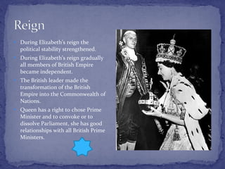During Elizabeth’s reign the political stability strengthened.  During Elizabeth’s reign gradually all members of British Empire became independent. The British leader made the transformation of the British Empire into the Commonwealth of Nations. Queen has a right to chose Prime Minister and to convoke or to dissolve Parliament, she has good relationships with all British Prime Ministers.  