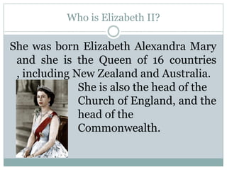 Who is Elizabeth II?
She was born Elizabeth Alexandra Mary
and she is the Queen of 16 countries
, including New Zealand and Australia.
She is also the head of the
Church of England, and the
head of the
Commonwealth.
 