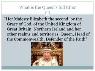 What is the Queen’s full title?
“Her Majesty Elizabeth the second, by the
Grace of God, of the United Kingdom of
Great Britain, Northern Ireland and her
other realms and territories, Queen, Head of
the Commonwealth, Defender of the Faith”
 