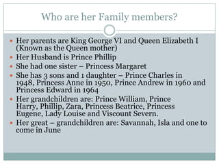 Who are her Family members?
 Her parents are King George VI and Queen Elizabeth I
(Known as the Queen mother)
 Her Husband is Prince Phillip
 She had one sister – Princess Margaret
 She has 3 sons and 1 daughter – Prince Charles in
1948, Princess Anne in 1950, Prince Andrew in 1960 and
Princess Edward in 1964
 Her grandchildren are: Prince William, Prince
Harry, Phillip, Zara, Princess Beatrice, Princess
Eugene, Lady Louise and Viscount Severn.
 Her great – grandchildren are: Savannah, Isla and one to
come in June
 