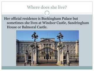 Where does she live?
Her official residence is Buckingham Palace but
sometimes she lives at Windsor Castle, Sandringham
House or Balmoral Castle.
 