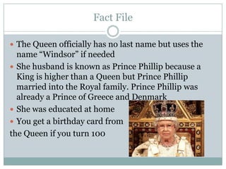 Fact File
 The Queen officially has no last name but uses the
name “Windsor” if needed
 She husband is known as Prince Phillip because a
King is higher than a Queen but Prince Phillip
married into the Royal family. Prince Phillip was
already a Prince of Greece and Denmark
 She was educated at home
 You get a birthday card from
the Queen if you turn 100
 