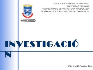 REPUBLICA BOLIVARIANA DE VENEZUELA
                               UNIVERSIDAD YACAMBU
      VICERRECTORADO DE INVESTIGACIÓN Y POSTGRADO
     PROGRAMA: DOCTORADO EN CIENCIAS GERENCIALES




INVESTIGACIÓ
N
                               Elizabeth Valecillos
 